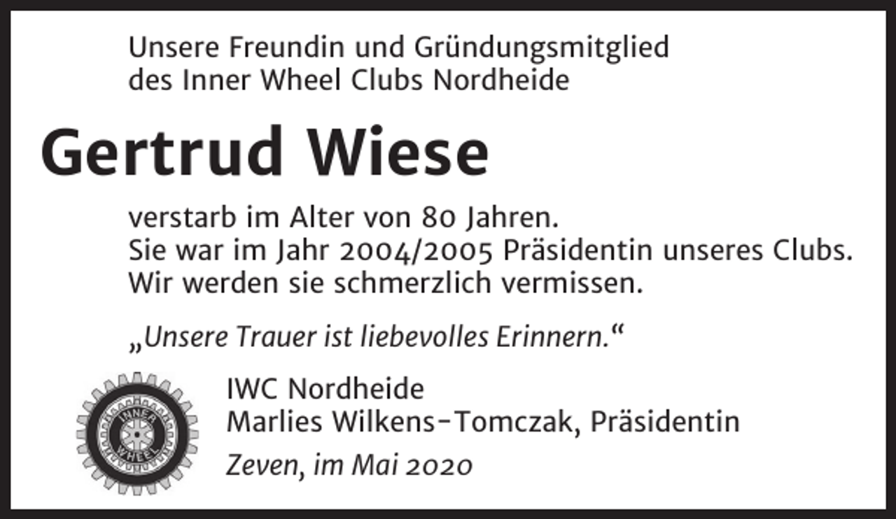 <p>Unsere Freundin und Gründungsmitglied<br />des Inner Wheel Clubs Nordheide</p><p>Gertrud Wiese<br />verstarb im Alter von 80 Jahren.<br />Sie war im Jahr 2004/2005 Präsidentin unseres Clubs.<br />Wir werden sie schmerzlich vermissen.<br />„Unsere Trauer ist liebevolles Erinnern.“<br />IWC Nordheide<br />Marlies Wilkens-Tomczak, Präsidentin<br />Zeven, im Mai 2020</p>