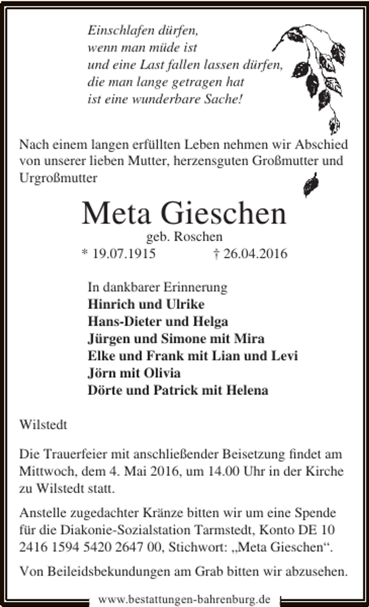<p>Einschlafen dürfen,<br />wenn man müde ist<br />und eine Last fallen lassen dürfen,<br />die man lange getragen hat<br />ist eine wunderbare Sache!<br />Nach einem langen erfüllten Leben nehmen wir Abschied<br />von unserer lieben Mutter, herzensguten Großmutter und<br />Urgroßmutter</p><p>Meta Gieschen</p><p>geb. Roschen<br />* 19.07.1915<br />† 26.04.2016<br />In dankbarer Erinnerung<br />Hinrich und Ulrike<br />Hans-Dieter und Helga<br />Jürgen und Simone mit Mira<br />Elke und Frank mit Lian und Levi<br />Jörn mit Olivia<br />Dörte und Patrick mit Helena<br />Wilstedt<br />Die Trauerfeier mit anschließender Beisetzung ﬁndet am<br />Mittwoch, dem 4. Mai 2016, um 14.00 Uhr in der Kirche<br />zu Wilstedt statt.<br />Anstelle zugedachter Kränze bitten wir um eine Spende<br />für die Diakonie-Sozialstation Tarmstedt, Konto DE 10<br />2416 1594 5420 2647 00, Stichwort: „Meta Gieschen“.<br />Von Beileidsbekundungen am Grab bitten wir abzusehen.<br />www.bestattungen-bahrenburg.de</p>