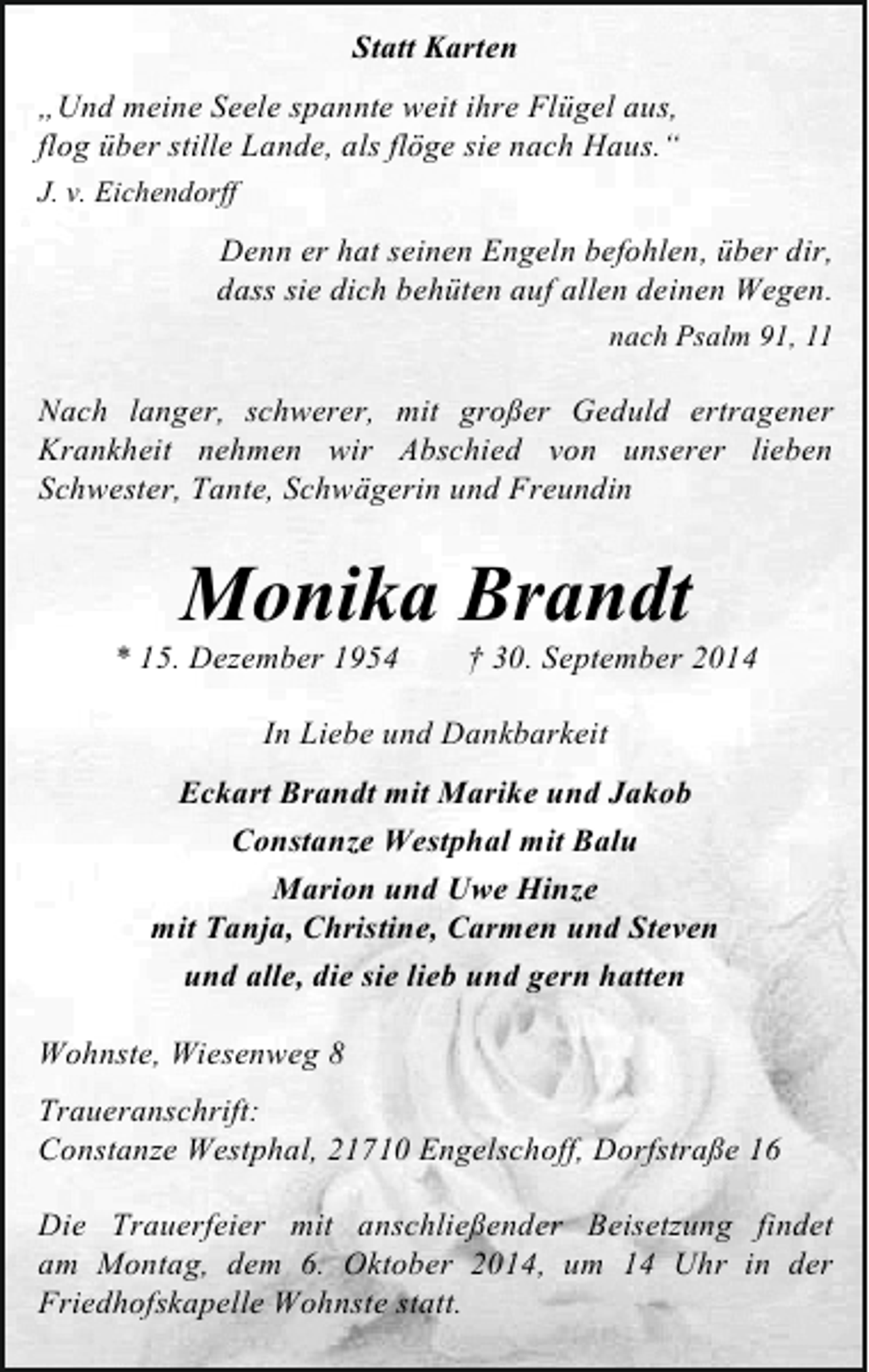 <p>Statt Karten<br />„Und meine Seele spannte weit ihre Flügel aus,<br />flog über stille Lande, als flöge sie nach Haus.“<br />J. v. Eichendorff</p><p>Denn er hat seinen Engeln befohlen, über dir,<br />dass sie dich behüten auf allen deinen Wegen.<br />nach Psalm 91, 11</p><p>Nach langer, schwerer, mit großer Geduld ertragener<br />Krankheit nehmen wir Abschied von unserer lieben<br />Schwester, Tante, Schwägerin und Freundin</p><p>Monika Brandt</p><p>* 15. Dezember 1954</p><p>† 30. September 2014</p><p>In Liebe und Dankbarkeit<br />Eckart Brandt mit Marike und Jakob<br />Constanze Westphal mit Balu<br />Marion und Uwe Hinze<br />mit Tanja, Christine, Carmen und Steven<br />und alle, die sie lieb und gern hatten<br />Wohnste, Wiesenweg 8<br />Traueranschrift:<br />Constanze Westphal, 21710 Engelschoff, Dorfstraße 16<br />Die Trauerfeier mit anschließender Beisetzung findet<br />am Montag, dem 6. Oktober 2014, um 14 Uhr in der<br />Friedhofskapelle Wohnste statt.</p>