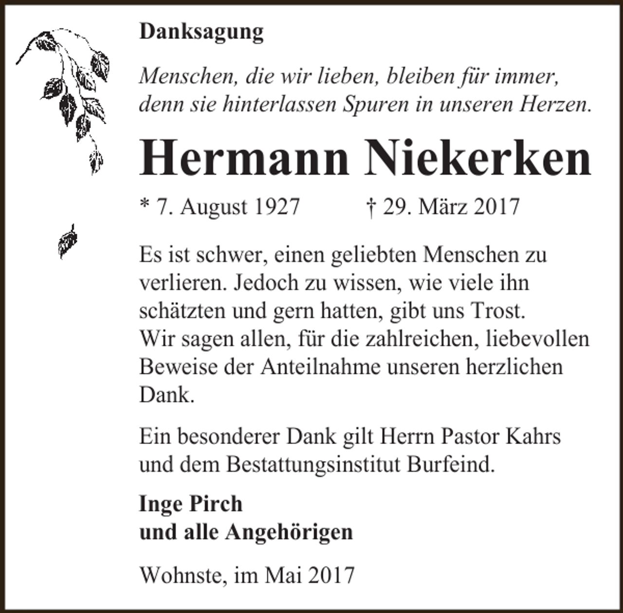 <p>Danksagung<br />Menschen, die wir lieben, bleiben für immer,<br />denn sie hinterlassen Spuren in unseren Herzen.</p><p>Hermann Niekerken</p><p>* 7. August 1927</p><p>† 29. März 2017</p><p>Es ist schwer, einen geliebten Menschen zu<br />verlieren. Jedoch zu wissen, wie viele ihn<br />schätzten und gern hatten, gibt uns Trost.<br />Wir sagen allen, für die zahlreichen, liebevollen<br />Beweise der Anteilnahme unseren herzlichen<br />Dank.<br />Ein besonderer Dank gilt Herrn Pastor Kahrs<br />und dem Bestattungsinstitut Burfeind.<br />Inge Pirch<br />und alle Angehörigen<br />Wohnste, im Mai 2017</p>