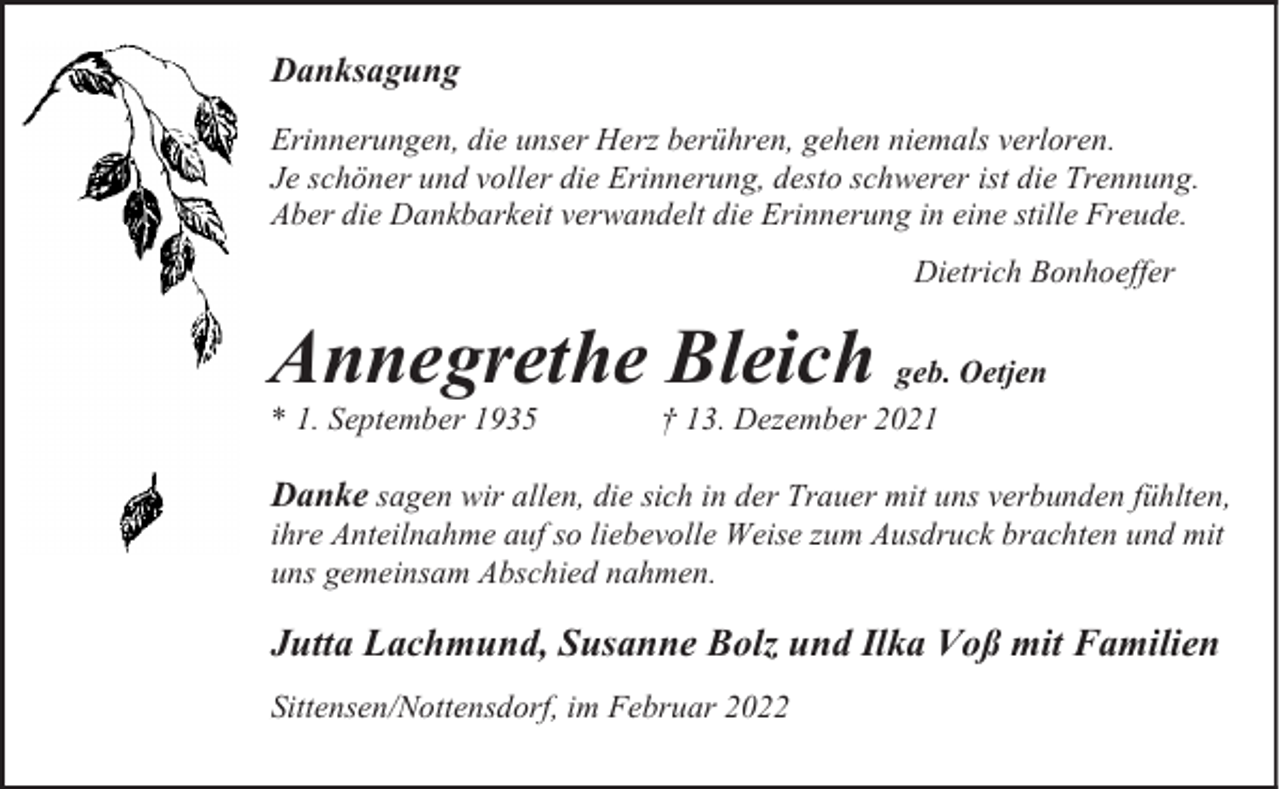 <p>Danksagung<br />Erinnerungen, die unser Herz berühren, gehen niemals verloren.<br />Je schöner und voller die Erinnerung, desto schwerer ist die Trennung.<br />Aber die Dankbarkeit verwandelt die Erinnerung in eine stille Freude.<br />Dietrich Bonhoeffer</p><p>Annegrethe Bleich geb. Oetjen</p><p>* 1. September 1935</p><p>† 13. Dezember 2021</p><p>Danke sagen wir allen, die sich in der Trauer mit uns verbunden fühlten,<br />ihre Anteilnahme auf so liebevolle Weise zum Ausdruck brachten und mit<br />uns gemeinsam Abschied nahmen.</p><p>Jutta Lachmund, Susanne Bolz und Ilka Voß mit Familien<br />Sittensen/Nottensdorf, im Februar 2022</p>