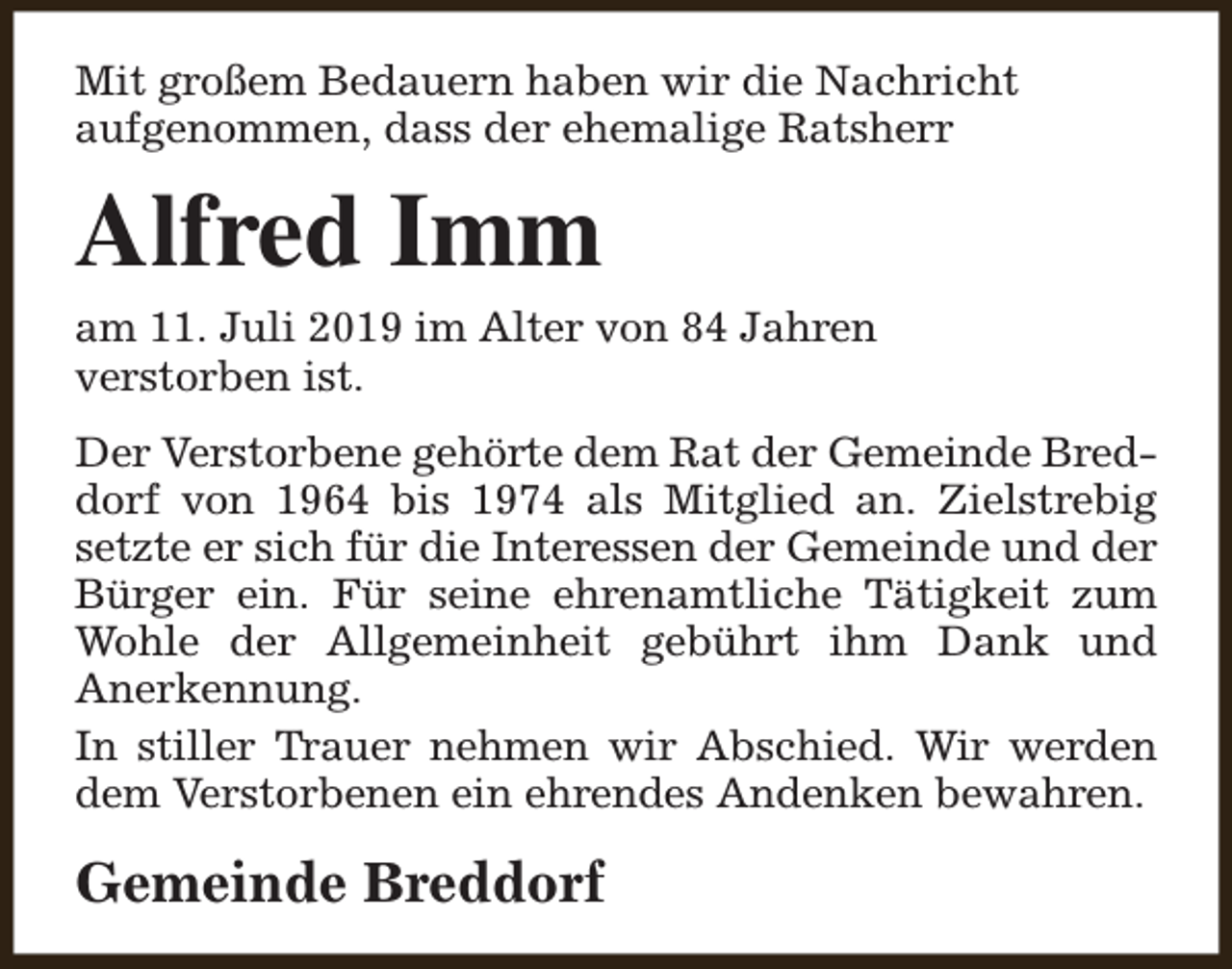 <p>Mit großem Bedauern haben wir die Nachricht<br />aufgenommen, dass der ehemalige Ratsherr</p><p>Alfred Imm<br />am 11. Juli 2019 im Alter von 84 Jahren<br />verstorben ist.<br />Der Verstorbene gehörte dem Rat der Gemeinde Breddorf von 1964 bis 1974 als Mitglied an. Zielstrebig<br />setzte er sich für die Interessen der Gemeinde und der<br />Bürger ein. Für seine ehrenamtliche Tätigkeit zum<br />Wohle der Allgemeinheit gebührt ihm Dank und<br />Anerkennung.<br />In stiller Trauer nehmen wir Abschied. Wir werden<br />dem Verstorbenen ein ehrendes Andenken bewahren.</p><p>Gemeinde Breddorf</p>