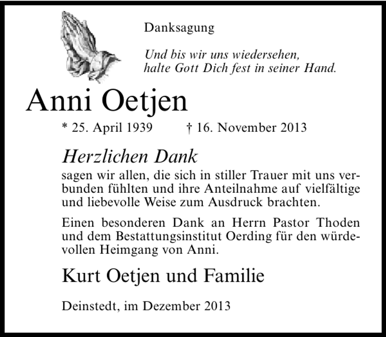 <p>Danksagung<br />Und bis wir uns wiedersehen,<br />halte Gott Dich fest in seiner Hand.</p><p>Anni Oetjen<br />* 25. April 1939</p><p>† 16. November 2013</p><p>Herzlichen Dank</p><p>sagen wir allen, die sich in stiller Trauer mit uns verbunden fühlten und ihre Anteilnahme auf vielfältige<br />und liebevolle Weise zum Ausdruck brachten.<br />Einen besonderen Dank an Herrn Pastor Thoden<br />und dem Bestattungsinstitut Oerding für den würdevollen Heimgang von Anni.</p><p>Kurt Oetjen und Familie<br />Deinstedt, im Dezember 2013</p>