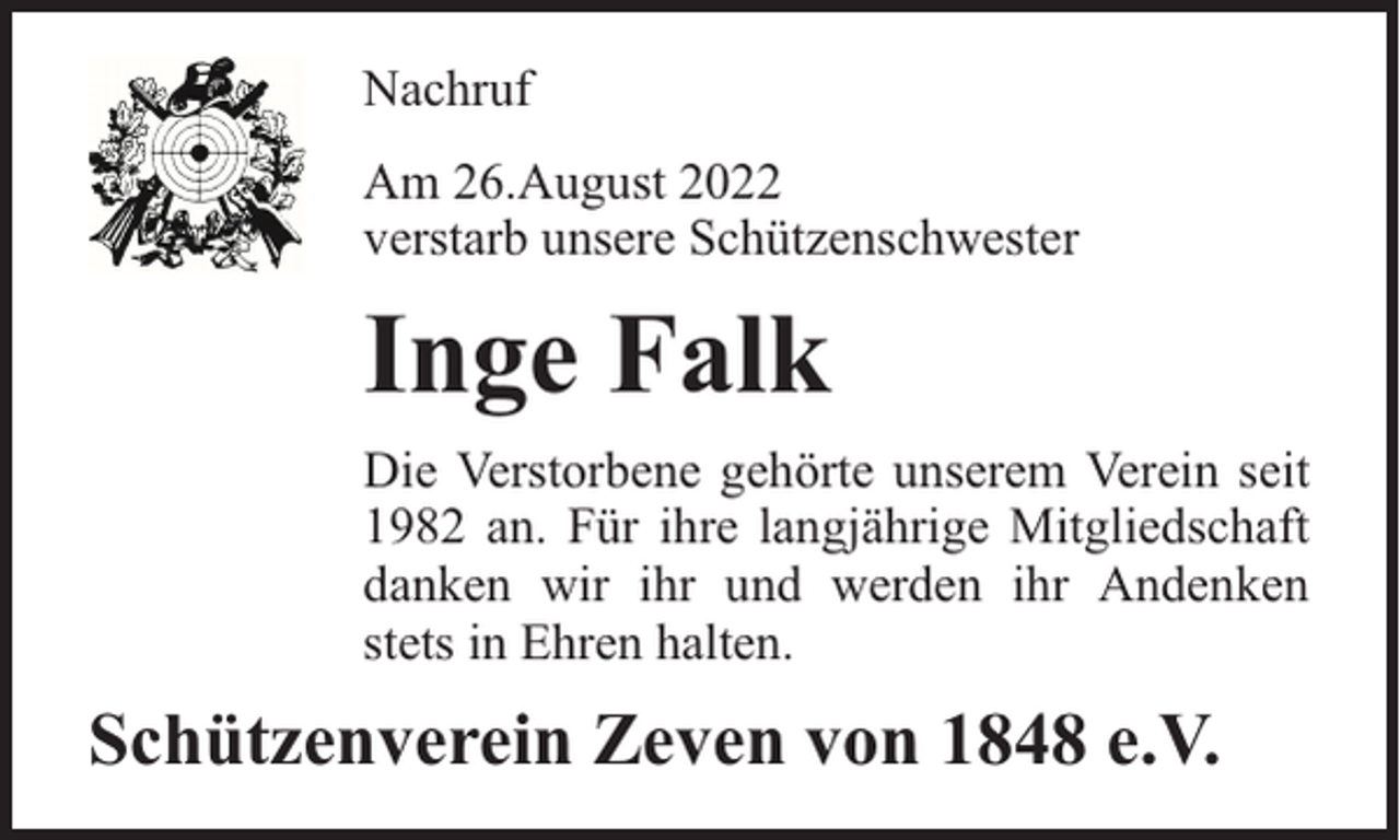 <p>Nachruf<br />Am 26.August 2022<br />verstarb unsere Schützenschwester</p><p>Inge Falk<br />Die Verstorbene gehörte unserem Verein seit<br />1982 an. Für ihre langjährige Mitgliedschaft<br />danken wir ihr und werden ihr Andenken<br />stets in Ehren halten.</p><p>Schützenverein Zeven von 1848 e.V.</p>