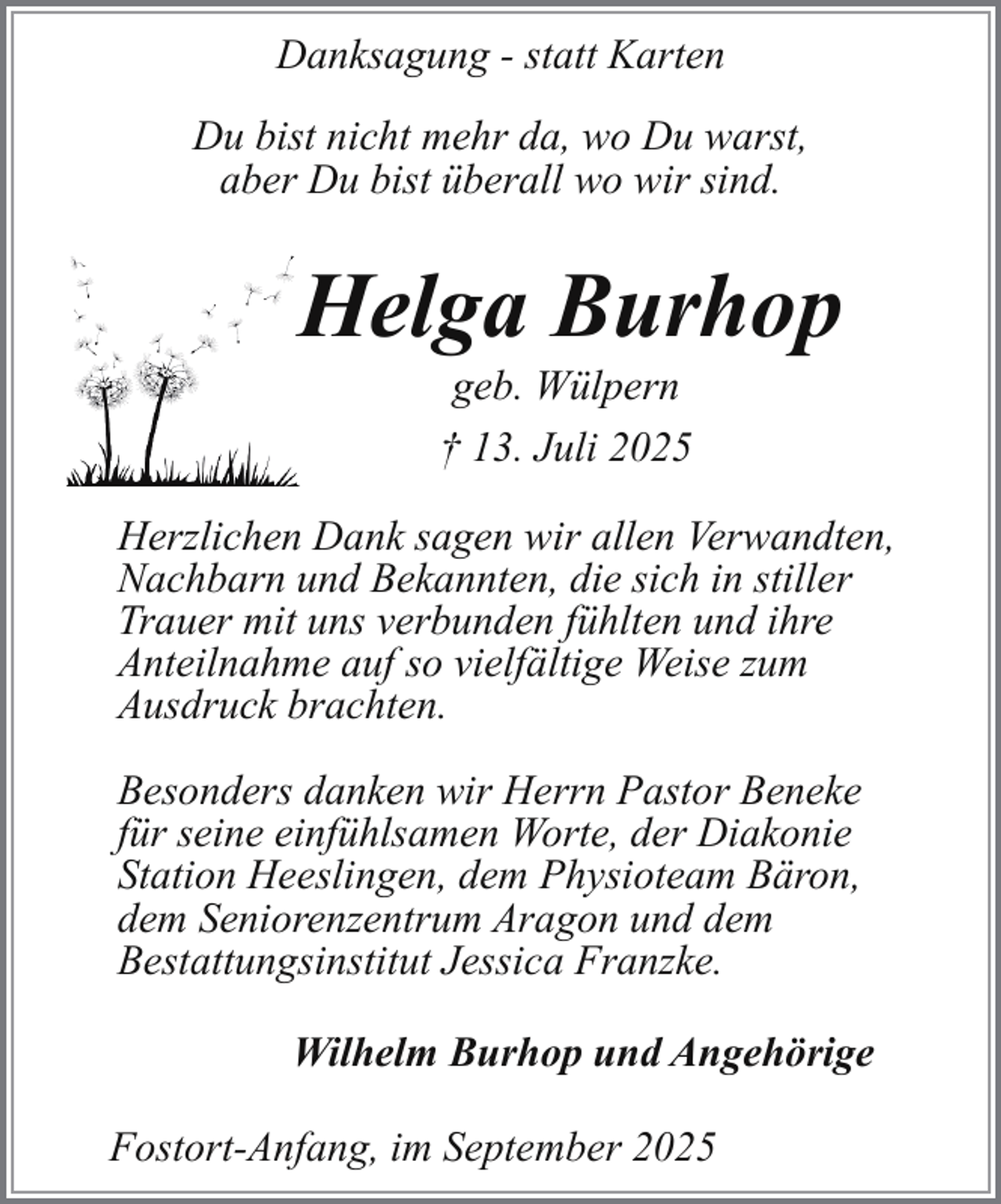 <p>Danksagung - statt Karten<br />Du bist nicht mehr da, wo Du warst,<br />aber Du bist überall wo wir sind.</p><p>Helga Burhop<br />H<br />geb. Wülpern<br />† 13. Juli 2025</p><p>Herzlichen Dank sagen wir allen Verwandten,<br />Nachbarn und Bekannten, die sich in stiller<br />Trauer mit uns verbunden fühlten und ihre<br />Anteilnahme auf so vielfältige Weise zum<br />Ausdruck brachten.<br />Besonders danken wir Herrn Pastor Beneke<br />für seine einfühlsamen Worte, der Diakonie<br />Station Heeslingen, dem Physioteam Bäron,<br />dem Seniorenzentrum Aragon und dem<br />Bestattungsinstitut Jessica Franzke.<br />Wilhelm Burhop und Angehörige<br />Fostort-Anfang, im September 2025</p>