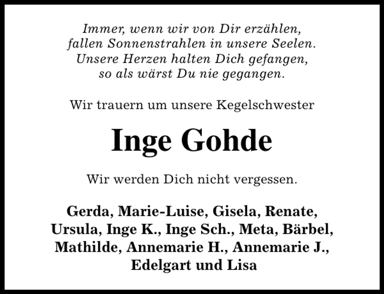 <p>Immer, wenn wir von Dir erzählen,<br />fallen Sonnenstrahlen in unsere Seelen.<br />Unsere Herzen halten Dich gefangen,<br />so als wärst Du nie gegangen.<br />Wir trauern um unsere Kegelschwester</p><p>Inge Gohde<br />Wir werden Dich nicht vergessen.</p><p>Gerda, Marie-Luise, Gisela, Renate,<br />Ursula, Inge K., Inge Sch., Meta, Bärbel,<br />Mathilde, Annemarie H., Annemarie J.,<br />Edelgart und Lisa</p>
