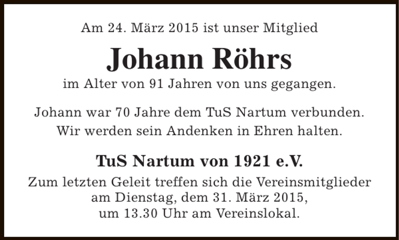 <p>Am 24. März 2015 ist unser Mitglied</p><p>Johann Röhrs</p><p>im Alter von 91 Jahren von uns gegangen.<br />Johann war 70 Jahre dem TuS Nartum verbunden.<br />Wir werden sein Andenken in Ehren halten.</p><p>TuS Nartum von 1921 e.V.<br />Zum letzten Geleit treffen sich die Vereinsmitglieder<br />am Dienstag, dem 31. März 2015,<br />um 13.30 Uhr am Vereinslokal.</p>