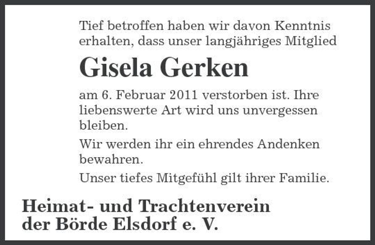 <p>Tief betroffen haben wir davon Kenntnis erhalten, dass unser langjähriges Mitglied</p><p>Gisela Gerken<br />am 6. Februar 2011 verstorben ist. Ihre liebenswerte Art wird uns unvergessen bleiben. Wir werden ihr ein ehrendes Andenken bewahren. Unser tiefes Mitgefühl gilt ihrer Familie.</p><p>Heimat- und Trachtenverein der Börde Elsdorf e. V.</p>