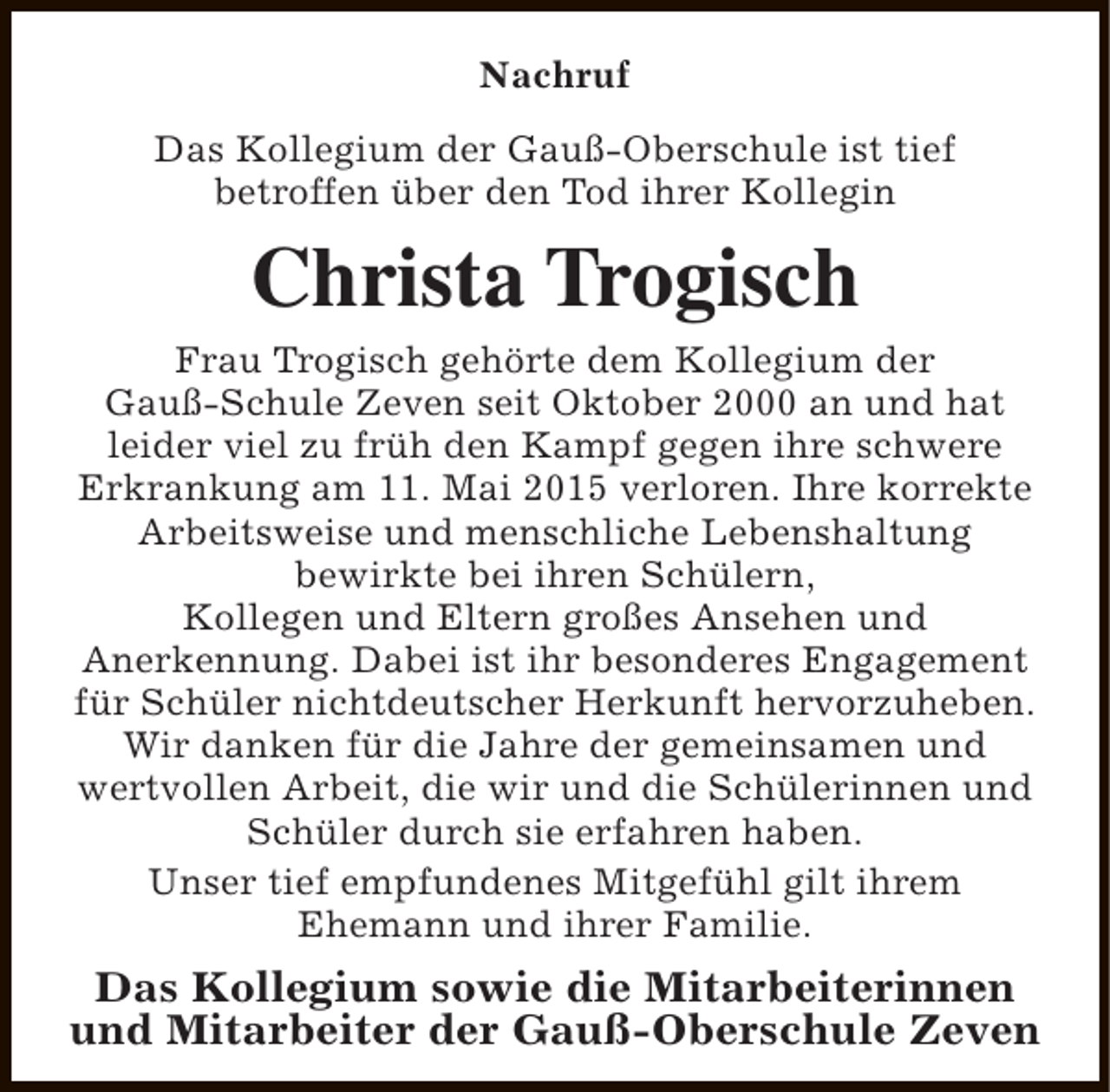 <p>Nachruf<br />Das Kollegium der Gauß-Oberschule ist tief<br />betroffen über den Tod ihrer Kollegin</p><p>Christa Trogisch<br />Frau Trogisch gehörte dem Kollegium der<br />Gauß-Schule Zeven seit Oktober 2000 an und hat<br />leider viel zu früh den Kampf gegen ihre schwere<br />Erkrankung am 11. Mai 2015 verloren. Ihre korrekte<br />Arbeitsweise und menschliche Lebenshaltung<br />bewirkte bei ihren Schülern,<br />Kollegen und Eltern großes Ansehen und<br />Anerkennung. Dabei ist ihr besonderes Engagement<br />für Schüler nichtdeutscher Herkunft hervorzuheben.<br />Wir danken für die Jahre der gemeinsamen und<br />wertvollen Arbeit, die wir und die Schülerinnen und<br />Schüler durch sie erfahren haben.<br />Unser tief empfundenes Mitgefühl gilt ihrem<br />Ehemann und ihrer Familie.</p><p>Das Kollegium sowie die Mitarbeiterinnen<br />und Mitarbeiter der Gauß-Oberschule Zeven</p>