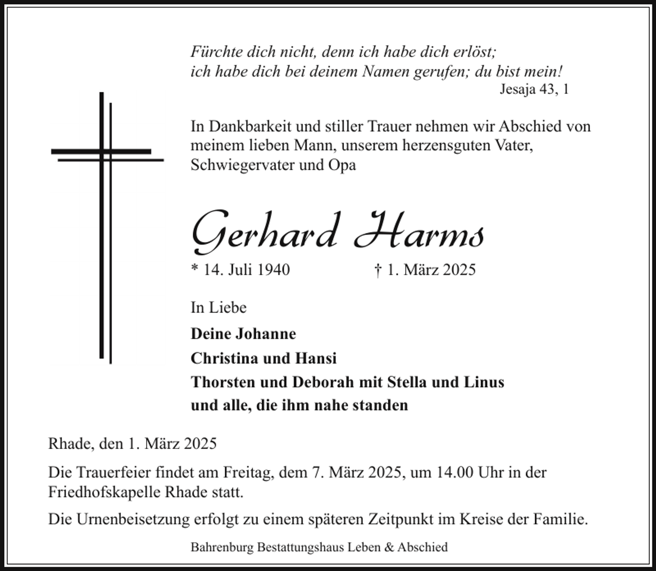 <p>Fürchte dich nicht, denn ich habe dich erlöst;<br />ich habe dich bei deinem Namen gerufen; du bist mein!</p><p>Jesaja 43, 1</p><p>In Dankbarkeit und stiller Trauer nehmen wir Abschied von<br />meinem lieben Mann, unserem herzensguten Vater,<br />Schwiegervater und Opa</p><p>Gerhard Harms<br />* 14. Juli 1940</p><p>† 1. März 2025</p><p>In Liebe<br />Deine Johanne<br />Christina und Hansi<br />Thorsten und Deborah mit Stella und Linus<br />und alle, die ihm nahe standen<br />Rhade, den 1. März 2025<br />Die Trauerfeier findet am Freitag, dem 7. März 2025, um 14.00 Uhr in der<br />Friedhofskapelle Rhade statt.<br />Die Urnenbeisetzung erfolgt zu einem späteren Zeitpunkt im Kreise der Familie.<br />Bahrenburg Bestattungshaus Leben &amp; Abschied</p>