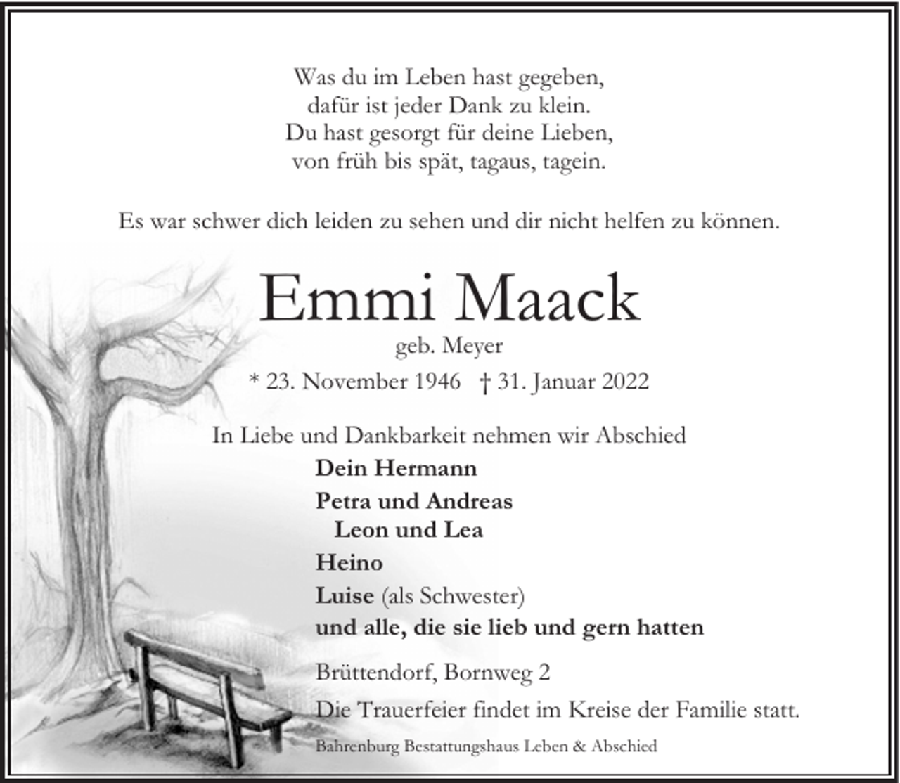 <p>Was du im Leben hast gegeben,<br />dafür ist jeder Dank zu klein.<br />Du hast gesorgt für deine Lieben,<br />von früh bis spät, tagaus, tagein.<br />Es war schwer dich leiden zu sehen und dir nicht helfen zu können.</p><p>Emmi Maack</p><p>geb. Meyer<br />* 23. November 1946 † 31. Januar 2022<br />In Liebe und Dankbarkeit nehmen wir Abschied<br />Dein Hermann<br />Petra und Andreas<br />Leon und Lea<br />Heino<br />Luise (als Schwester)<br />und alle, die sie lieb und gern hatten<br />Brüttendorf, Bornweg 2<br />Die Trauerfeier findet im Kreise der Familie statt.<br />Bahrenburg Bestattungshaus Leben &amp; Abschied</p>