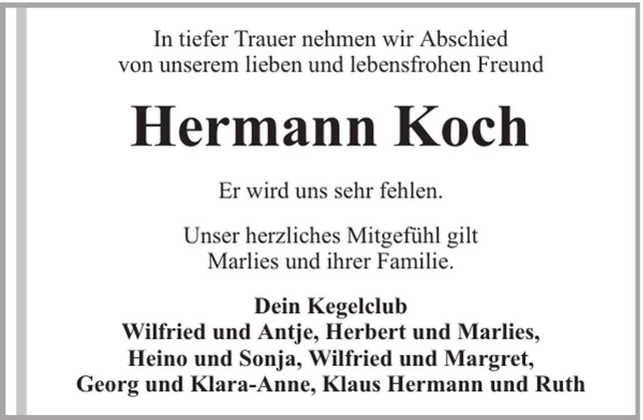 <p>In tiefer Trauer nehmen wir Abschied<br />von unserem lieben und lebensfrohen Freund</p><p>Hermann Koch<br />Er wird uns sehr fehlen.<br />Unser herzliches Mitgefühl gilt<br />Marlies und ihrer Familie.<br />Dein Kegelclub<br />Wilfried und Antje, Herbert und Marlies,<br />Heino und Sonja, Wilfried und Margret,<br />Georg und Klara-Anne, Klaus Hermann und Ruth</p>