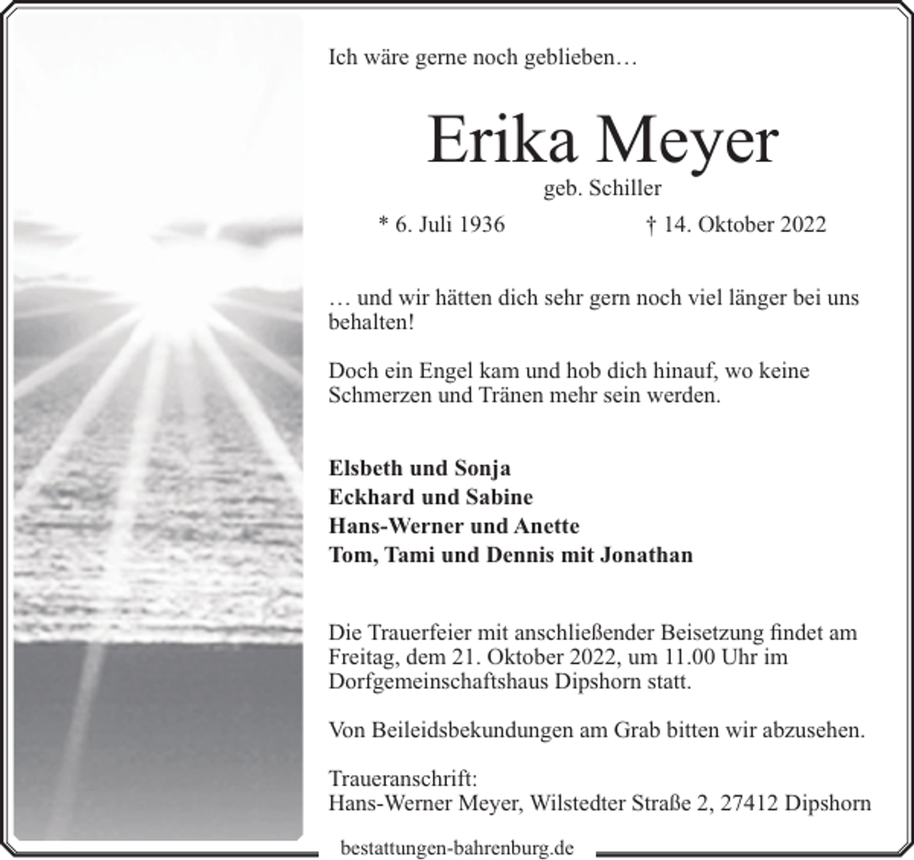 <p>Ich wäre gerne noch geblieben…</p><p>Erika Meyer<br />geb. Schiller</p><p>* 6. Juli 1936</p><p>† 14. Oktober 2022</p><p>… und wir hätten dich sehr gern noch viel länger bei uns<br />behalten!<br />Doch ein Engel kam und hob dich hinauf, wo keine<br />Schmerzen und Tränen mehr sein werden.<br />Elsbeth und Sonja<br />Eckhard und Sabine<br />Hans-Werner und Anette<br />Tom, Tami und Dennis mit Jonathan<br />Die Trauerfeier mit anschließender Beisetzung findet am<br />Freitag, dem 21. Oktober 2022, um 11.00 Uhr im<br />Dorfgemeinschaftshaus Dipshorn statt.<br />Von Beileidsbekundungen am Grab bitten wir abzusehen.<br />Traueranschrift:<br />Hans-Werner Meyer, Wilstedter Straße 2, 27412 Dipshorn<br />bestattungen-bahrenburg.de</p>