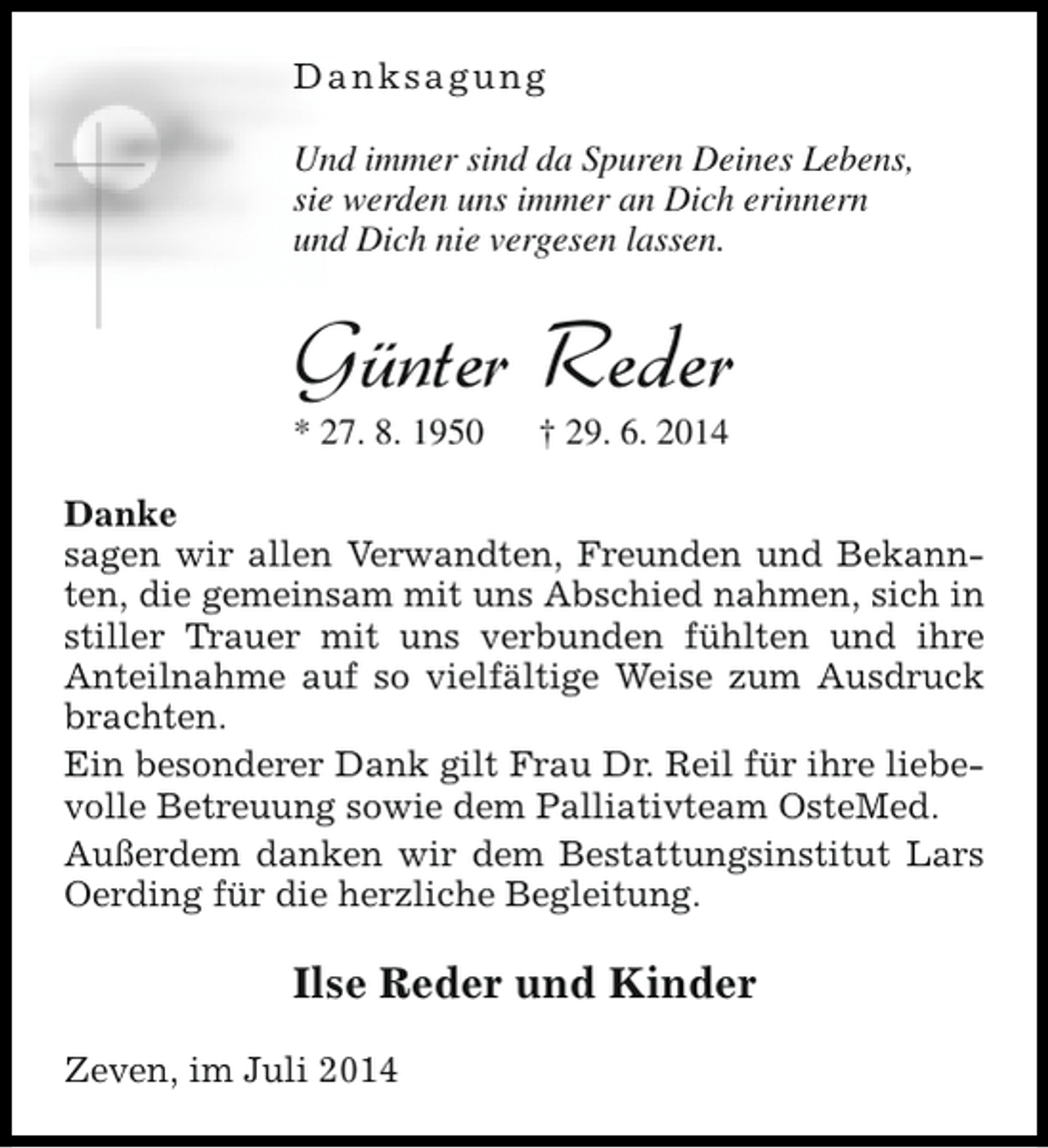 <p>Danksagung<br />Und immer sind da Spuren Deines Lebens,<br />sie werden uns immer an Dich erinnern<br />und Dich nie vergesen lassen.</p><p>Günter Reder<br />* 27. 8. 1950</p><p>† 29. 6. 2014</p><p>Danke<br />sagen wir allen Verwandten, Freunden und Bekannten, die gemeinsam mit uns Abschied nahmen, sich in<br />stiller Trauer mit uns verbunden fühlten und ihre<br />Anteilnahme auf so vielfältige Weise zum Ausdruck<br />brachten.<br />Ein besonderer Dank gilt Frau Dr. Reil für ihre liebevolle Betreuung sowie dem Palliativteam OsteMed.<br />Außerdem danken wir dem Bestattungsinstitut Lars<br />Oerding für die herzliche Begleitung.</p><p>Ilse Reder und Kinder<br />Zeven, im Juli 2014</p>