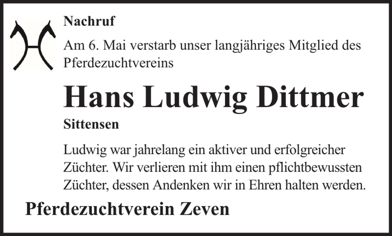 <p>Nachruf<br />Am 6. Mai verstarb unser langjähriges Mitglied des<br />Pferdezuchtvereins</p><p>Hans Ludwig Dittmer</p><p>Sittensen</p><p>Ludwig war jahrelang ein aktiver und erfolgreicher<br />Züchter. Wir verlieren mit ihm einen pflichtbewussten<br />Züchter, dessen Andenken wir in Ehren halten werden.</p><p>Pferdezuchtverein Zeven</p>