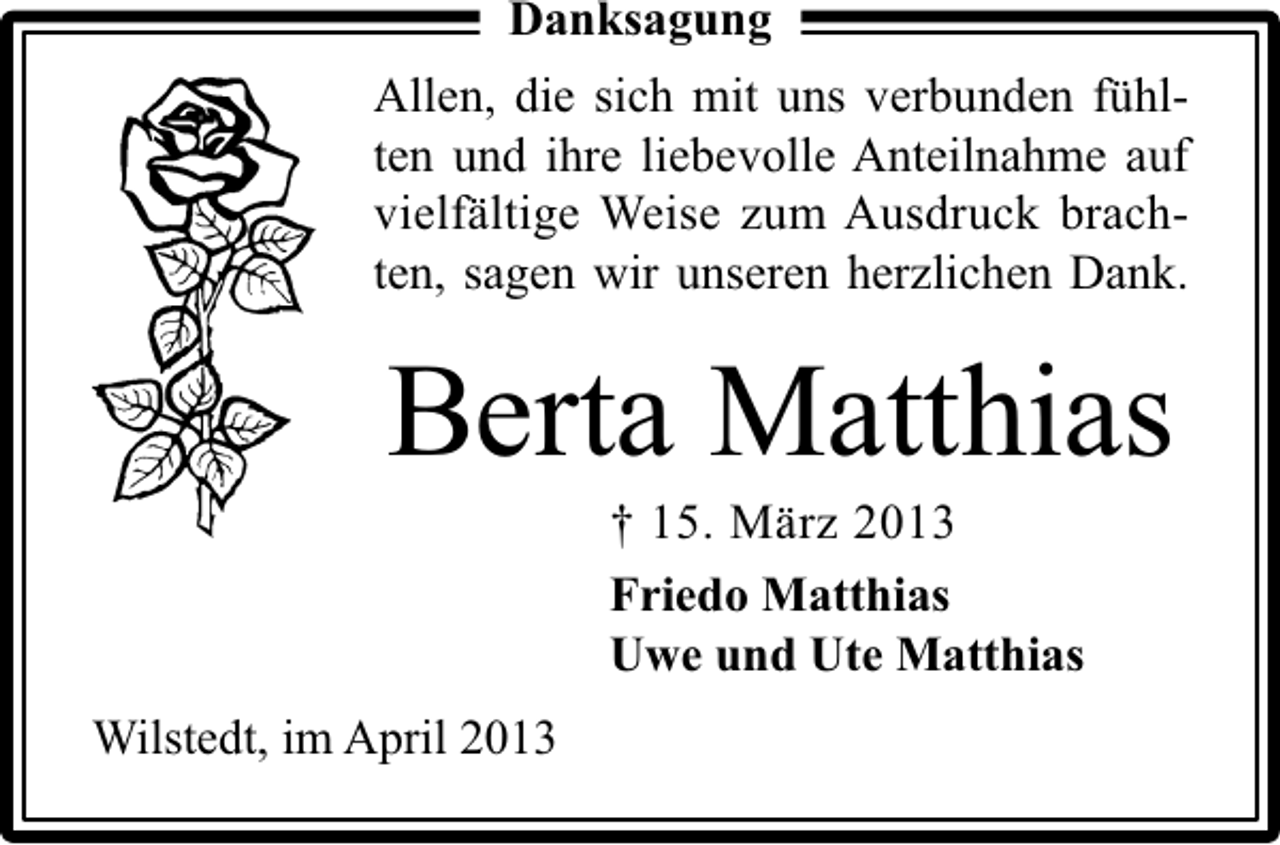<p>Danksagung<br />Allen, die sich mit uns verbunden fühlten und ihre liebevolle Anteilnahme auf<br />vielfältige Weise zum Ausdruck brachten, sagen wir unseren herzlichen Dank.</p><p>Berta Matthias<br />† 15. März 2013<br />Friedo Matthias<br />Uwe und Ute Matthias</p><p>Wilstedt, im April 2013</p>
