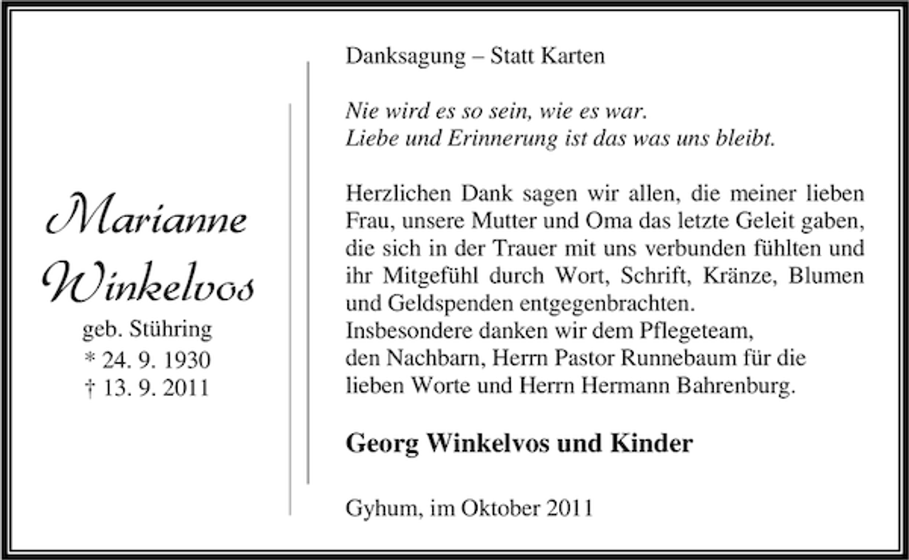<p>Danksagung – Statt Karten<br />Nie wird es so sein, wie es war.<br />Liebe und Erinnerung ist das was uns bleibt.</p><p>Marianne<br />Winkelvos<br />geb. Stühring<br />* 24. 9. 1930<br />† 13. 9. 2011</p><p>Herzlichen Dank sagen wir allen, die meiner lieben<br />Frau, unsere Mutter und Oma das letzte Geleit gaben,<br />die sich in der Trauer mit uns verbunden fühlten und<br />ihr Mitgefühl durch Wort, Schrift, Kränze, Blumen<br />und Geldspenden entgegenbrachten.<br />Insbesondere danken wir dem Pflegeteam,<br />den Nachbarn, Herrn Pastor Runnebaum für die<br />lieben Worte und Herrn Hermann Bahrenburg.</p><p>Georg Winkelvos und Kinder<br />Gyhum, im Oktober 2011</p>