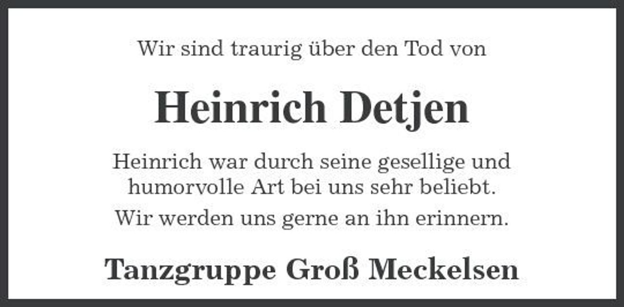 <p>Wir sind traurig über den Tod von</p><p>Heinrich Detjen<br />Heinrich war durch seine gesellige und humorvolle Art bei uns sehr beliebt. Wir werden uns gerne an ihn erinnern.</p><p>Tanzgruppe Groß Meckelsen</p>