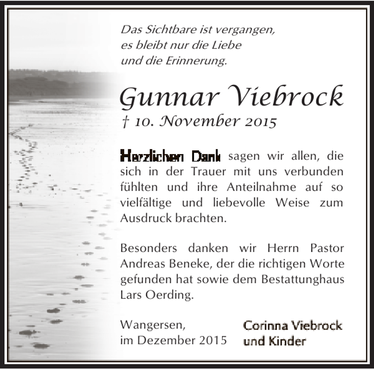 <p>Das Sichtbare ist vergangen,<br />es bleibt nur die Liebe<br />und die Erinnerung.</p><p>Gunnar Viebrock<br />† 10. November 2015</p><p>sagen wir allen, die<br />sich in der Trauer mit uns verbunden<br />fühlten und ihre Anteilnahme auf so<br />vielfältige und liebevolle Weise zum<br />Ausdruck brachten.<br />Besonders danken wir Herrn Pastor<br />Andreas Beneke, der die richtigen Worte<br />gefunden hat sowie dem Bestattunghaus<br />Lars Oerding.<br />Wangersen,<br />im Dezember 2015</p>