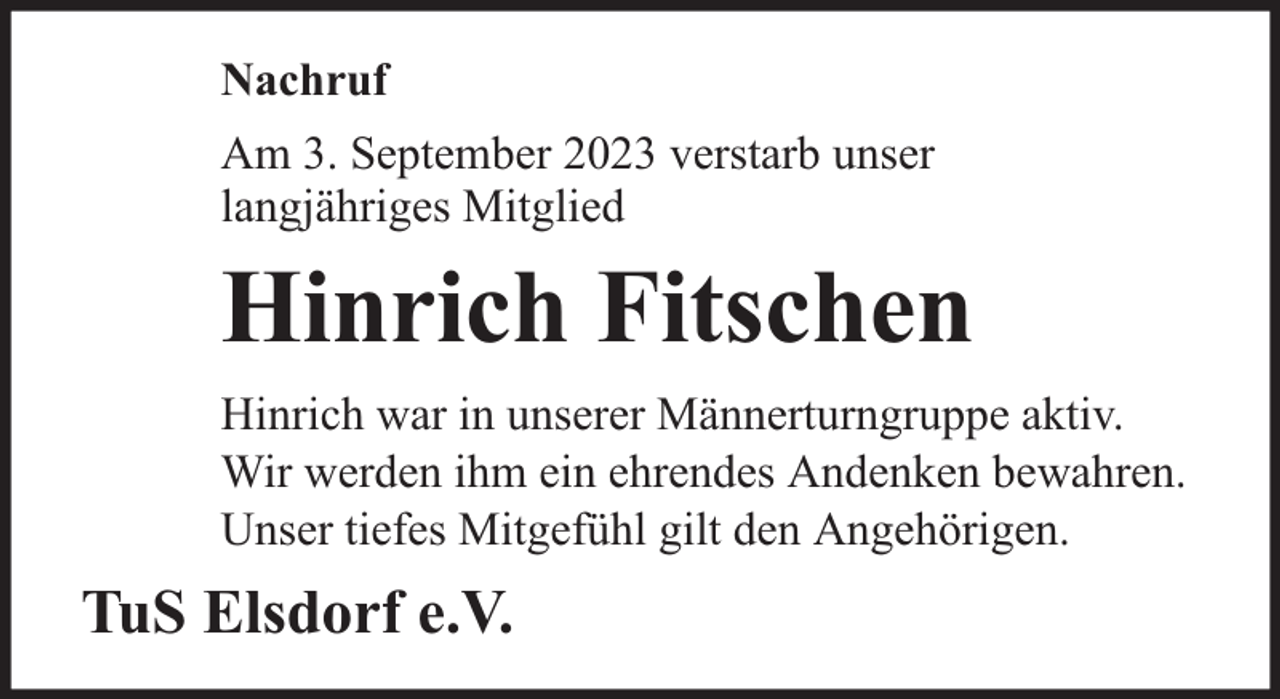 <p>Nachruf<br />Am 3. September 2023 verstarb unser<br />langjähriges Mitglied</p><p>Hinrich Fitschen<br />Hinrich war in unserer Männerturngruppe aktiv.<br />Wir werden ihm ein ehrendes Andenken bewahren.<br />Unser tiefes Mitgefühl gilt den Angehörigen.</p><p>TuS Elsdorf e.V.</p>