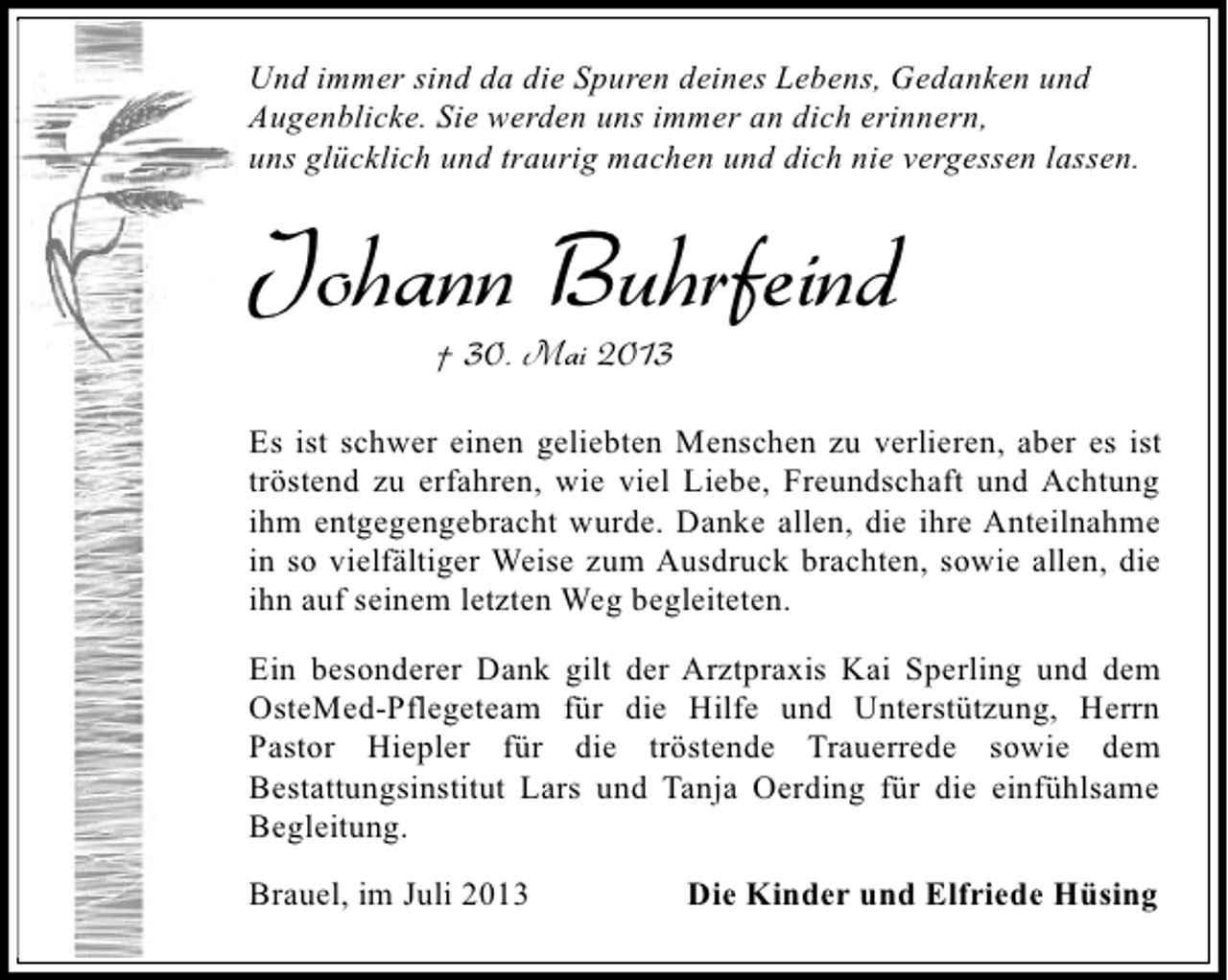 <p>Und immer sind da die Spuren deines Lebens, Gedanken und<br />Augenblicke. Sie werden uns immer an dich erinnern,<br />uns glücklich und traurig machen und dich nie vergessen lassen.</p><p>Johann Buhrfeind<br />† 30. Mai 2013</p><p>Es ist schwer einen geliebten Menschen zu verlieren, aber es ist<br />tröstend zu erfahren, wie viel Liebe, Freundschaft und Achtung<br />ihm entgegengebracht wurde. Danke allen, die ihre Anteilnahme<br />in so vielfältiger Weise zum Ausdruck brachten, sowie allen, die<br />ihn auf seinem letzten Weg begleiteten.<br />Ein besonderer Dank gilt der Arztpraxis Kai Sperling und dem<br />OsteMed-Pflegeteam für die Hilfe und Unterstützung, Herrn<br />Pastor Hiepler für die tröstende Trauerrede sowie dem<br />Bestattungsinstitut Lars und Tanja Oerding für die einfühlsame<br />Begleitung.<br />Brauel, im Juli 2013</p><p>Die Kinder und Elfriede Hüsing</p>