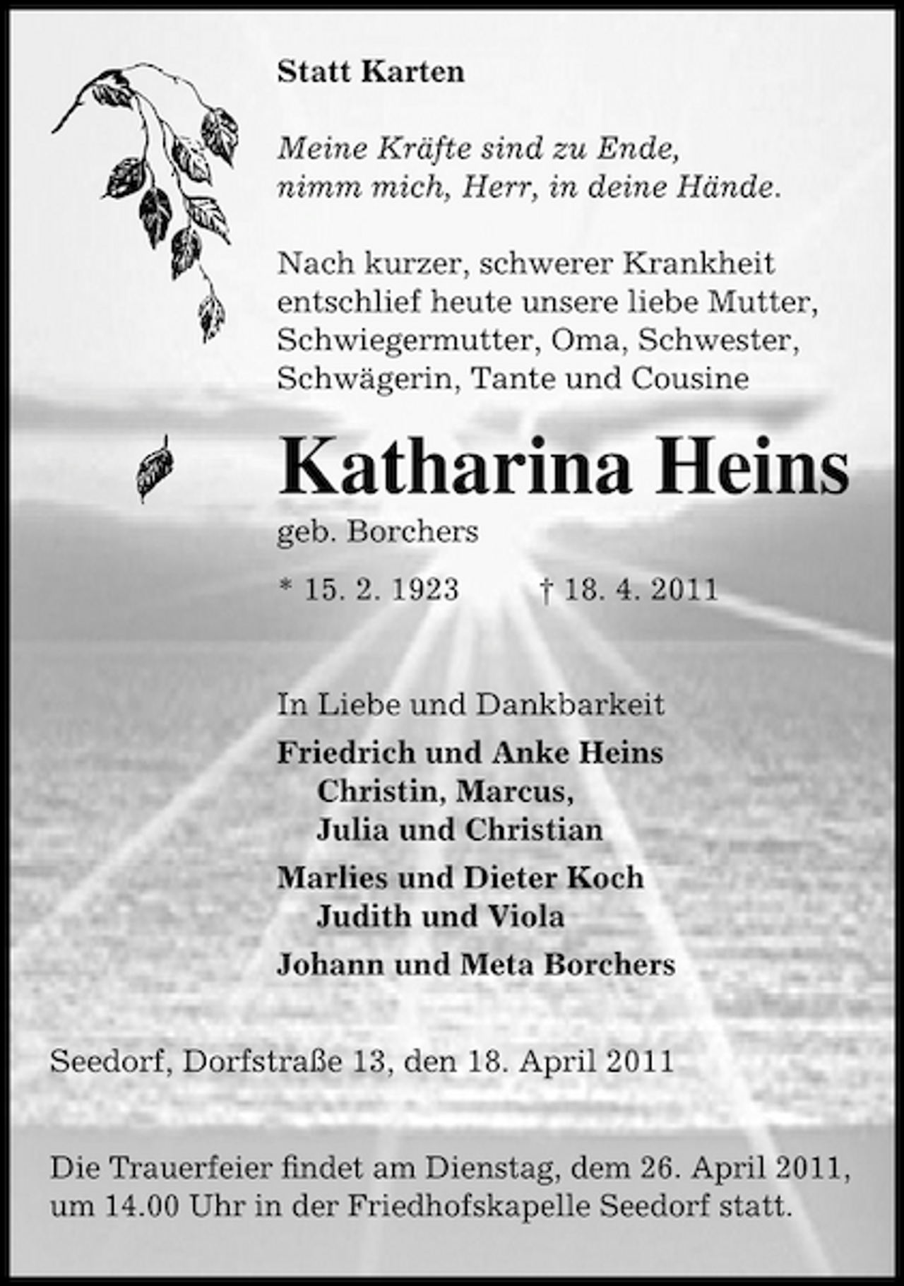 <p>Statt Karten Meine Kräfte sind zu Ende, nimm mich, Herr, in deine Hände. Nach kurzer, schwerer Krankheit entschlief heute unsere liebe Mutter, Schwiegermutter, Oma, Schwester, Schwägerin, Tante und Cousine</p><p>Katharina Heins<br />geb. Borchers * 15. 2. 1923 † 18. 4. 2011 In Liebe und Dankbarkeit Friedrich und Anke Heins Christin, Marcus, Julia und Christian Marlies und Dieter Koch Judith und Viola Johann und Meta Borchers Seedorf, Dorfstraße 13, den 18. April 2011 Die Trauerfeier ﬁndet am Dienstag, dem 26. April 2011, um 14.00 Uhr in der Friedhofskapelle Seedorf statt.</p>