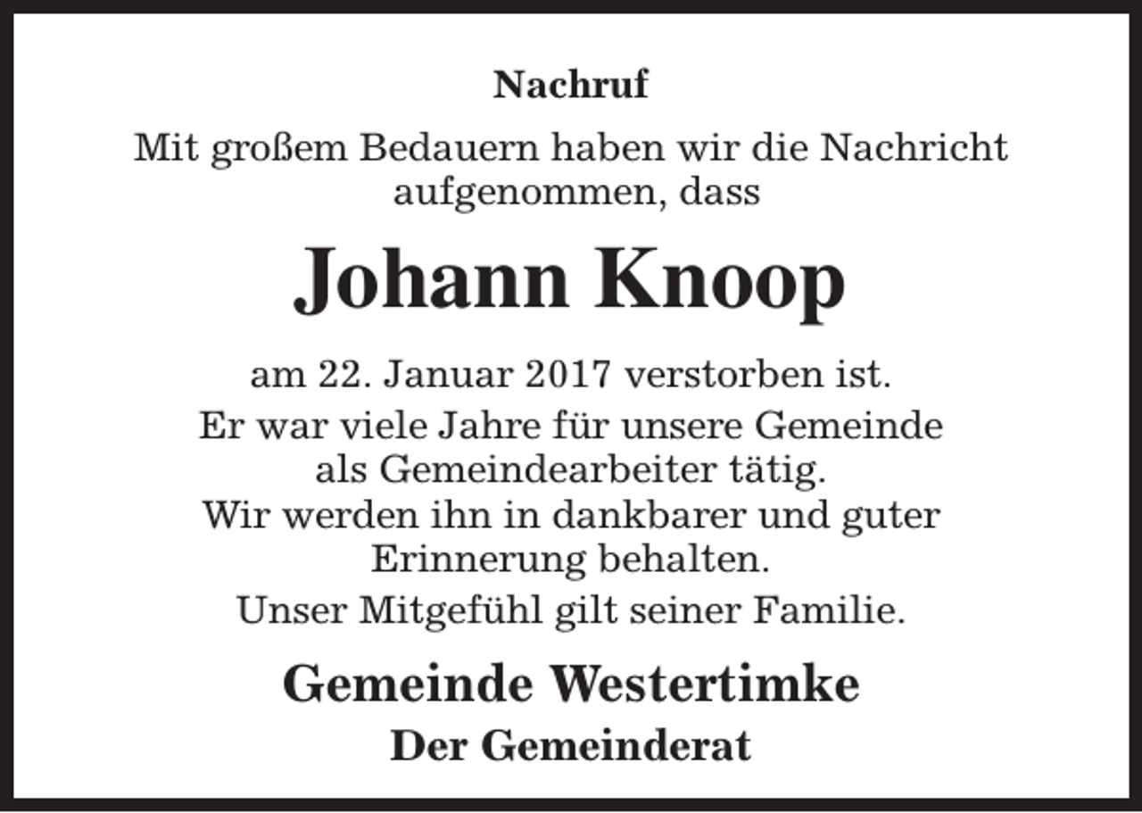<p>Nachruf<br />Mit großem Bedauern haben wir die Nachricht<br />aufgenommen, dass</p><p>Johann Knoop<br />am 22. Januar 2017 verstorben ist.<br />Er war viele Jahre für unsere Gemeinde<br />als Gemeindearbeiter tätig.<br />Wir werden ihn in dankbarer und guter<br />Erinnerung behalten.<br />Unser Mitgefühl gilt seiner Familie.</p><p>Gemeinde Westertimke<br />Der Gemeinderat</p>