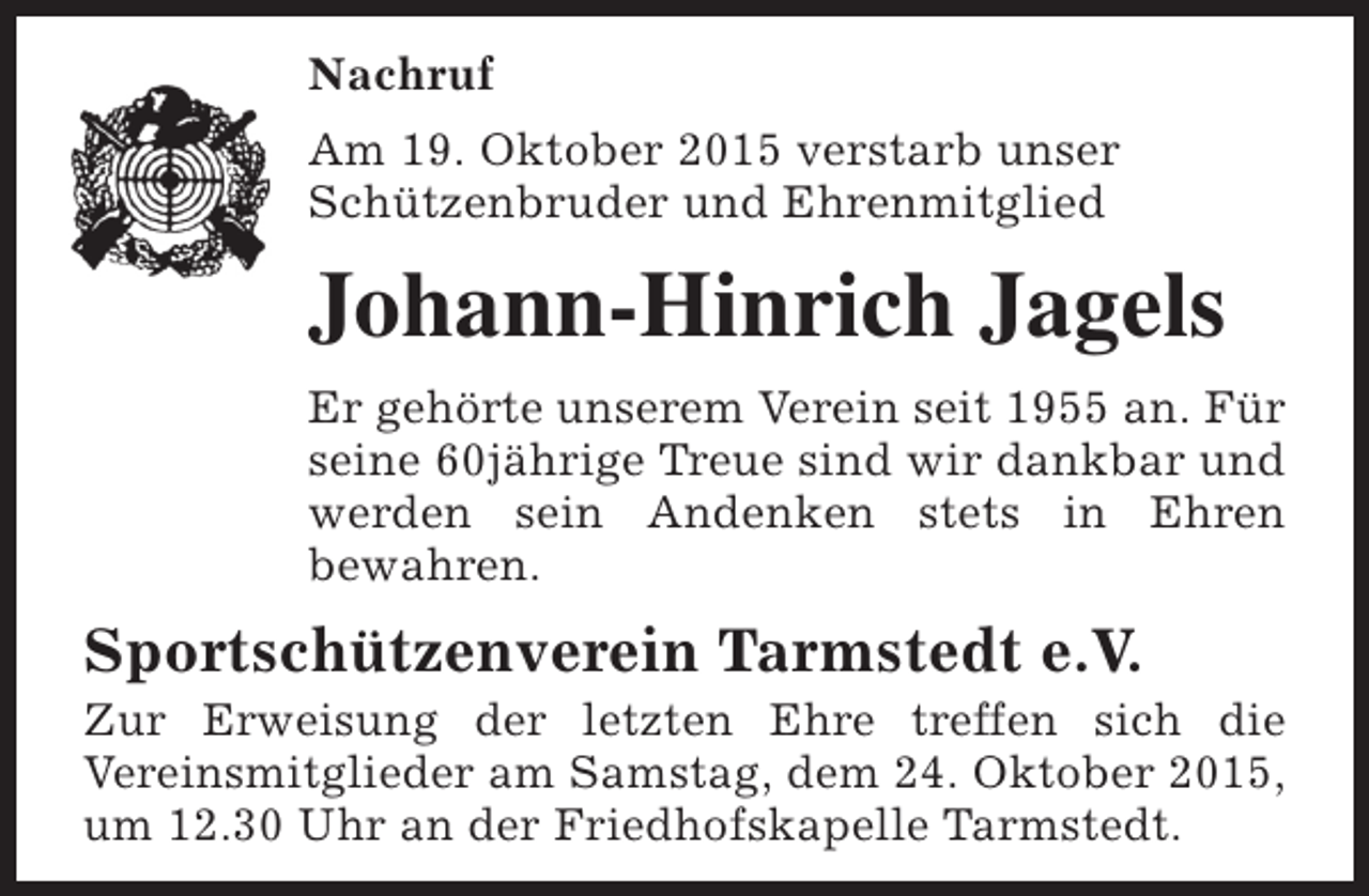 <p>Nachruf<br />Am 19. Oktober 2015 verstarb unser<br />Schützenbruder und Ehrenmitglied</p><p>Johann-Hinrich Jagels<br />Er gehörte unserem Verein seit 1955 an. Für<br />seine 60jährige Treue sind wir dankbar und<br />werden sein Andenken stets in Ehren<br />bewahren.</p><p>Sportschützenverein Tarmstedt e.V.</p><p>Zur Erweisung der letzten Ehre treffen sich die<br />Vereinsmitglieder am Samstag, dem 24. Oktober 2015,<br />um 12.30 Uhr an der Friedhofskapelle Tarmstedt.</p>