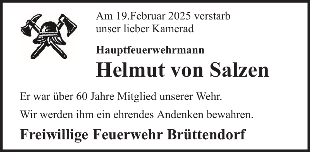 <p>Am 19.Februar 2025 verstarb<br />unser lieber Kamerad<br />Hauptfeuerwehrmann</p><p>Helmut von Salzen<br />Er war über 60 Jahre Mitglied unserer Wehr.<br />Wir werden ihm ein ehrendes Andenken bewahren.</p><p>Freiwillige Feuerwehr Brüttendorf</p>
