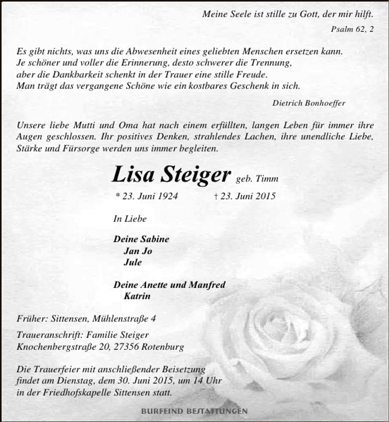 <p>Meine Seele ist stille zu Gott, der mir hilft.<br />Psalm 62, 2</p><p>Es gibt nichts, was uns die Abwesenheit eines geliebten Menschen ersetzen kann.<br />Je schöner und voller die Erinnerung, desto schwerer die Trennung,<br />aber die Dankbarkeit schenkt in der Trauer eine stille Freude.<br />Man trägt das vergangene Schöne wie ein kostbares Geschenk in sich.<br />Dietrich Bonhoeffer</p><p>Unsere liebe Mutti und Oma hat nach einem erfüllten, langen Leben für immer ihre<br />Augen geschlossen. Ihr positives Denken, strahlendes Lachen, ihre unendliche Liebe,<br />Stärke und Fürsorge werden uns immer begleiten.</p><p>Lisa Steiger geb. Timm<br />* 23. Juni 1924</p><p>† 23. Juni 2015</p><p>In Liebe<br />Deine Sabine<br />Jan Jo<br />Jule<br />Deine Anette und Manfred<br />Katrin<br />Früher: Sittensen, Mühlenstraße 4<br />Traueranschrift: Familie Steiger<br />Knochenbergstraße 20, 27356 Rotenburg<br />Die Trauerfeier mit anschließender Beisetzung<br />findet am Dienstag, dem 30. Juni 2015, um 14 Uhr<br />in der Friedhofskapelle Sittensen statt.<br />Burfeind Bestattungen</p>