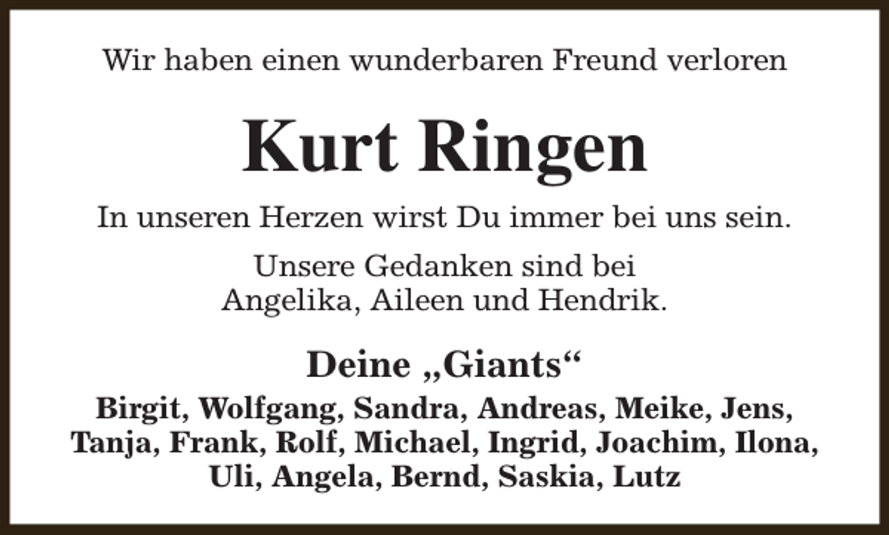 <p>Wir haben einen wunderbaren Freund verloren</p><p>Kurt Ringen<br />In unseren Herzen wirst Du immer bei uns sein.<br />Unsere Gedanken sind bei<br />Angelika, Aileen und Hendrik.</p><p>Deine „Giants“</p><p>Birgit, Wolfgang, Sandra, Andreas, Meike, Jens,<br />Tanja, Frank, Rolf, Michael, Ingrid, Joachim, Ilona,<br />Uli, Angela, Bernd, Saskia, Lutz</p>