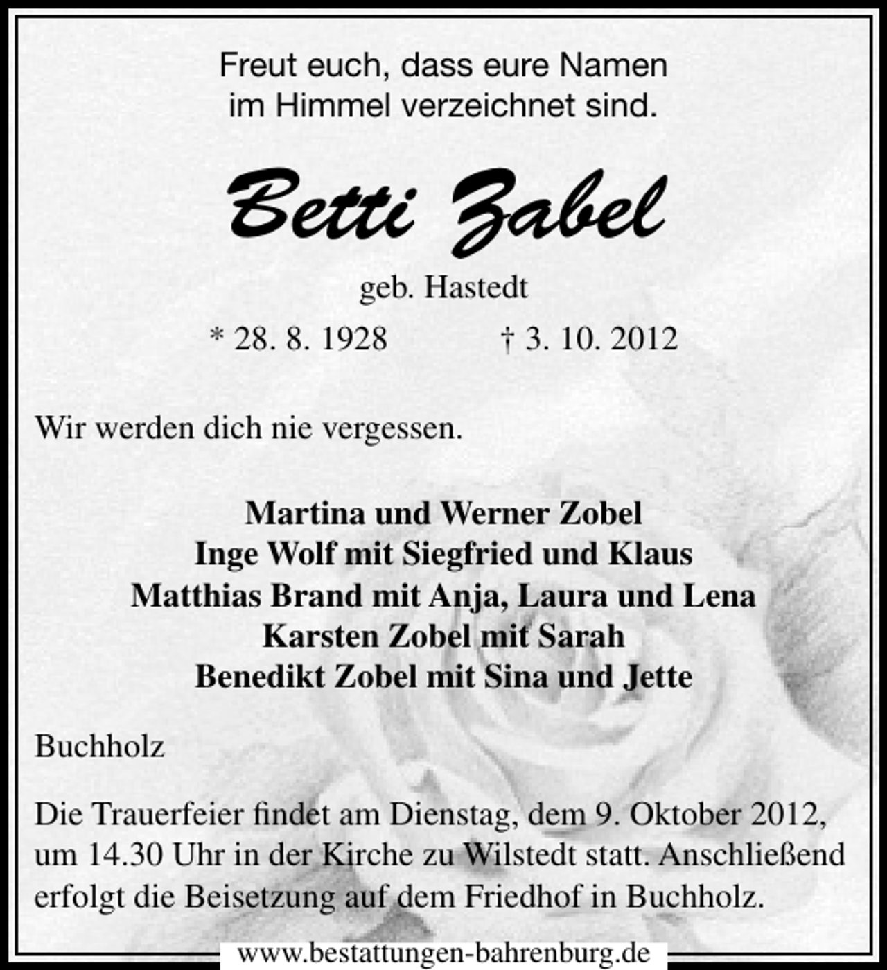 <p>Freut euch, dass eure Namen<br />im Himmel verzeichnet sind.</p>
<p>Betti Zabel</p>
<p>geb. Hastedt<br />* 28. 8. 1928<br />† 3. 10. 2012<br />Wir werden dich nie vergessen.<br />Martina und Werner Zobel<br />Inge Wolf mit Siegfried und Klaus<br />Matthias Brand mit Anja, Laura und Lena<br />Karsten Zobel mit Sarah<br />Benedikt Zobel mit Sina und Jette<br />Buchholz<br />Die Trauerfeier ﬁndet am Dienstag, dem 9. Oktober 2012,<br />um 14.30 Uhr in der Kirche zu Wilstedt statt. Anschließend<br />erfolgt die Beisetzung auf dem Friedhof in Buchholz.<br />www.bestattungen-bahrenburg.de</p>