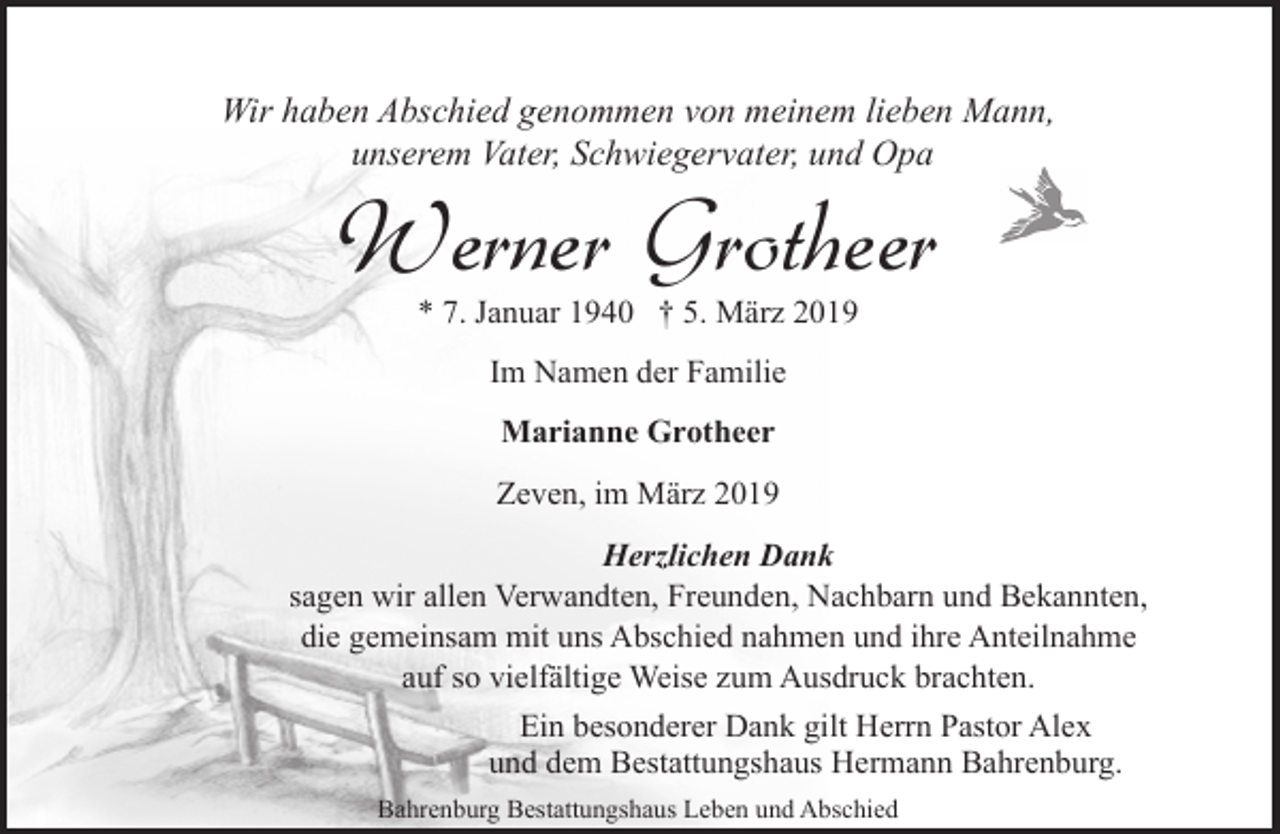 <p>Wir haben Abschied genommen von meinem lieben Mann,<br />unserem Vater, Schwiegervater, und Opa</p><p>Werner Grotheer<br />* 7. Januar 1940 † 5. März 2019<br />Im Namen der Familie<br />Marianne Grotheer<br />Zeven, im März 2019</p><p>Herzlichen Dank<br />sagen wir allen Verwandten, Freunden, Nachbarn und Bekannten,<br />die gemeinsam mit uns Abschied nahmen und ihre Anteilnahme<br />auf so vielfältige Weise zum Ausdruck brachten.<br />Ein besonderer Dank gilt Herrn Pastor Alex<br />und dem Bestattungshaus Hermann Bahrenburg.<br />Bahrenburg Bestattungshaus Leben und Abschied</p>