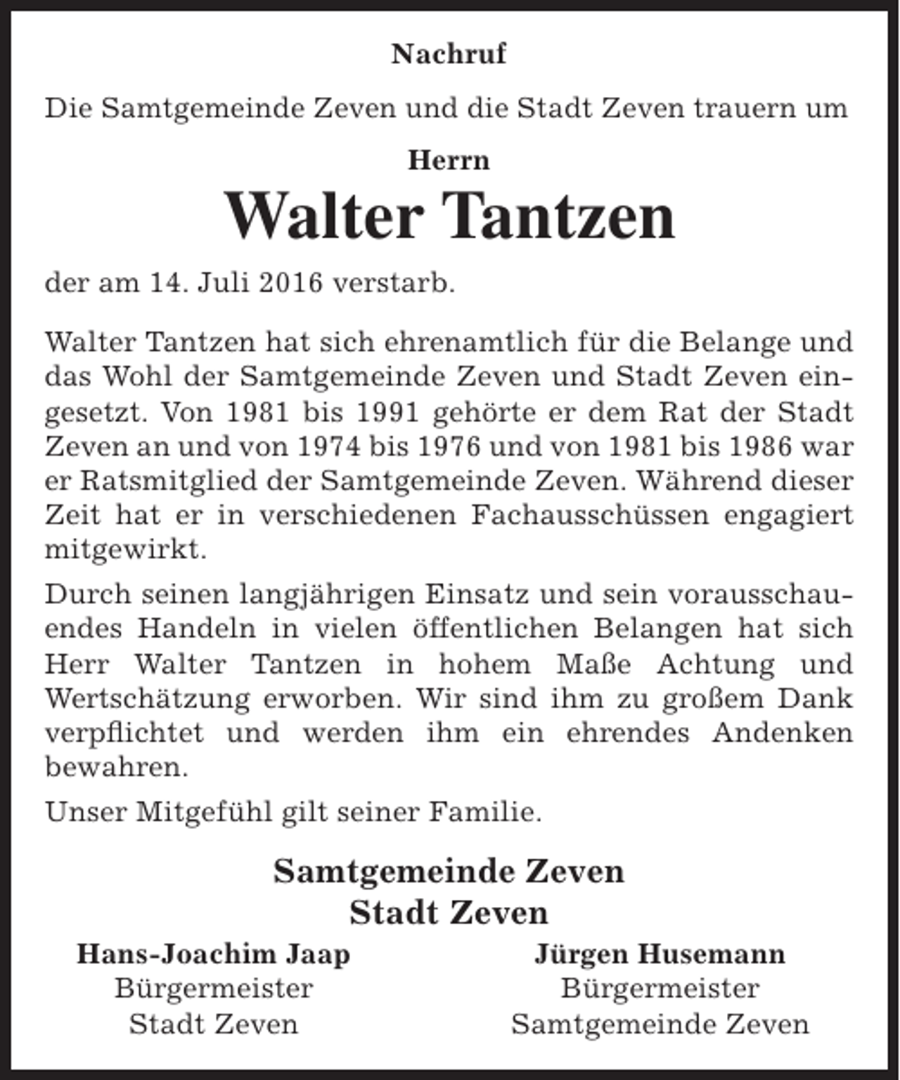 <p>Nachruf<br />Die Samtgemeinde Zeven und die Stadt Zeven trauern um<br />Herrn</p><p>Walter Tantzen<br />der am 14. Juli 2016 verstarb.<br />Walter Tantzen hat sich ehrenamtlich für die Belange und<br />das Wohl der Samtgemeinde Zeven und Stadt Zeven eingesetzt. Von 1981 bis 1991 gehörte er dem Rat der Stadt<br />Zeven an und von 1974 bis 1976 und von 1981 bis 1986 war<br />er Ratsmitglied der Samtgemeinde Zeven. Während dieser<br />Zeit hat er in verschiedenen Fachausschüssen engagiert<br />mitgewirkt.<br />Durch seinen langjährigen Einsatz und sein vorausschauendes Handeln in vielen öffentlichen Belangen hat sich<br />Herr Walter Tantzen in hohem Maße Achtung und<br />Wertschätzung erworben. Wir sind ihm zu großem Dank<br />verpflichtet und werden ihm ein ehrendes Andenken<br />bewahren.<br />Unser Mitgefühl gilt seiner Familie.</p><p>Samtgemeinde Zeven<br />Stadt Zeven</p><p>Hans-Joachim Jaap<br />Bürgermeister<br />Stadt Zeven</p><p>Jürgen Husemann<br />Bürgermeister<br />Samtgemeinde Zeven</p>
