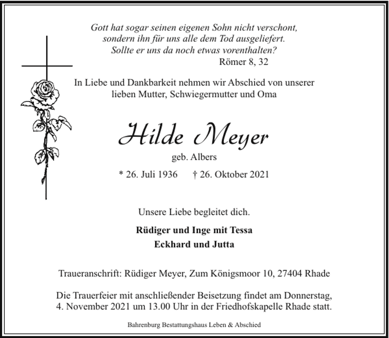 <p>Gott hat sogar seinen eigenen Sohn nicht verschont,<br />sondern ihn für uns alle dem Tod ausgeliefert.<br />Sollte er uns da noch etwas vorenthalten?<br />Römer 8, 32<br />In Liebe und Dankbarkeit nehmen wir Abschied von unserer<br />lieben Mutter, Schwiegermutter und Oma</p><p>Hilde Meyer<br />geb. Albers</p><p>* 26. Juli 1936</p><p>† 26. Oktober 2021</p><p>Unsere Liebe begleitet dich.<br />Rüdiger und Inge mit Tessa<br />Eckhard und Jutta<br />Traueranschrift: Rüdiger Meyer, Zum Königsmoor 10, 27404 Rhade<br />Die Trauerfeier mit anschließender Beisetzung findet am Donnerstag,<br />4. November 2021 um 13.00 Uhr in der Friedhofskapelle Rhade statt.<br />Bahrenburg Bestattungshaus Leben &amp; Abschied</p>