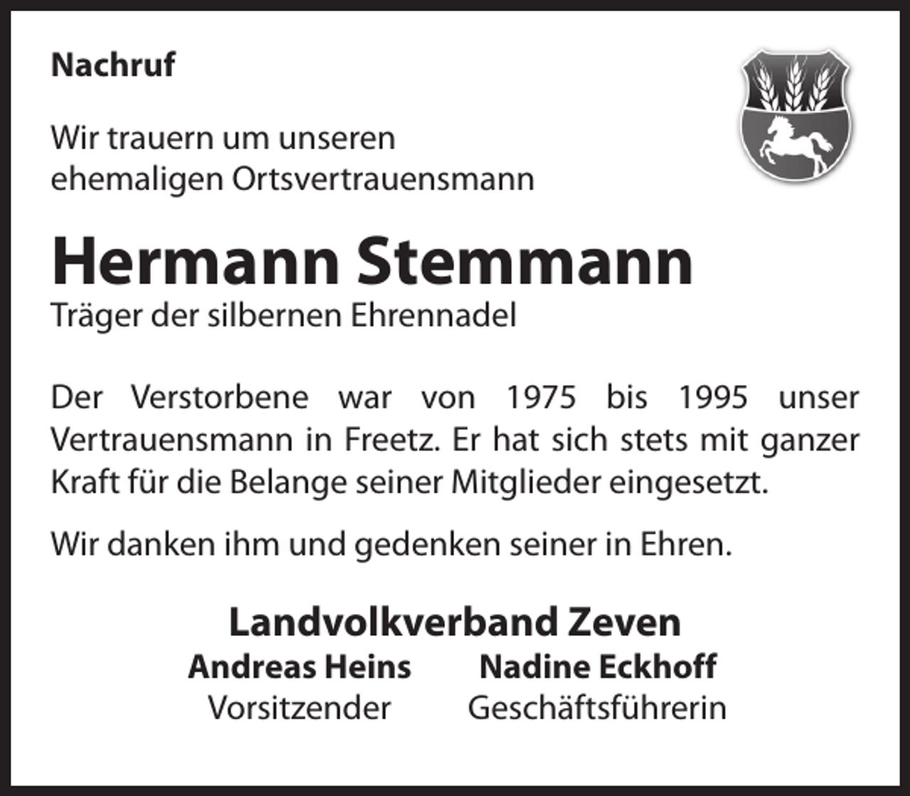 <p>Nachruf<br />Wir trauern um unseren<br />ehemaligen Ortsvertrauensmann</p><p>Hermann Stemmann<br />Träger der silbernen Ehrennadel</p><p>Der Verstorbene war von 1975 bis 1995 unser<br />Vertrauensmann in Freetz. Er hat sich stets mit ganzer<br />Kraft für die Belange seiner Mitglieder eingesetzt.<br />Wir danken ihm und gedenken seiner in Ehren.</p><p>Landvolkverband Zeven</p><p>Andreas Heins<br />Vorsitzender</p><p>Nadine Eckhoff<br />Geschäftsführerin</p>