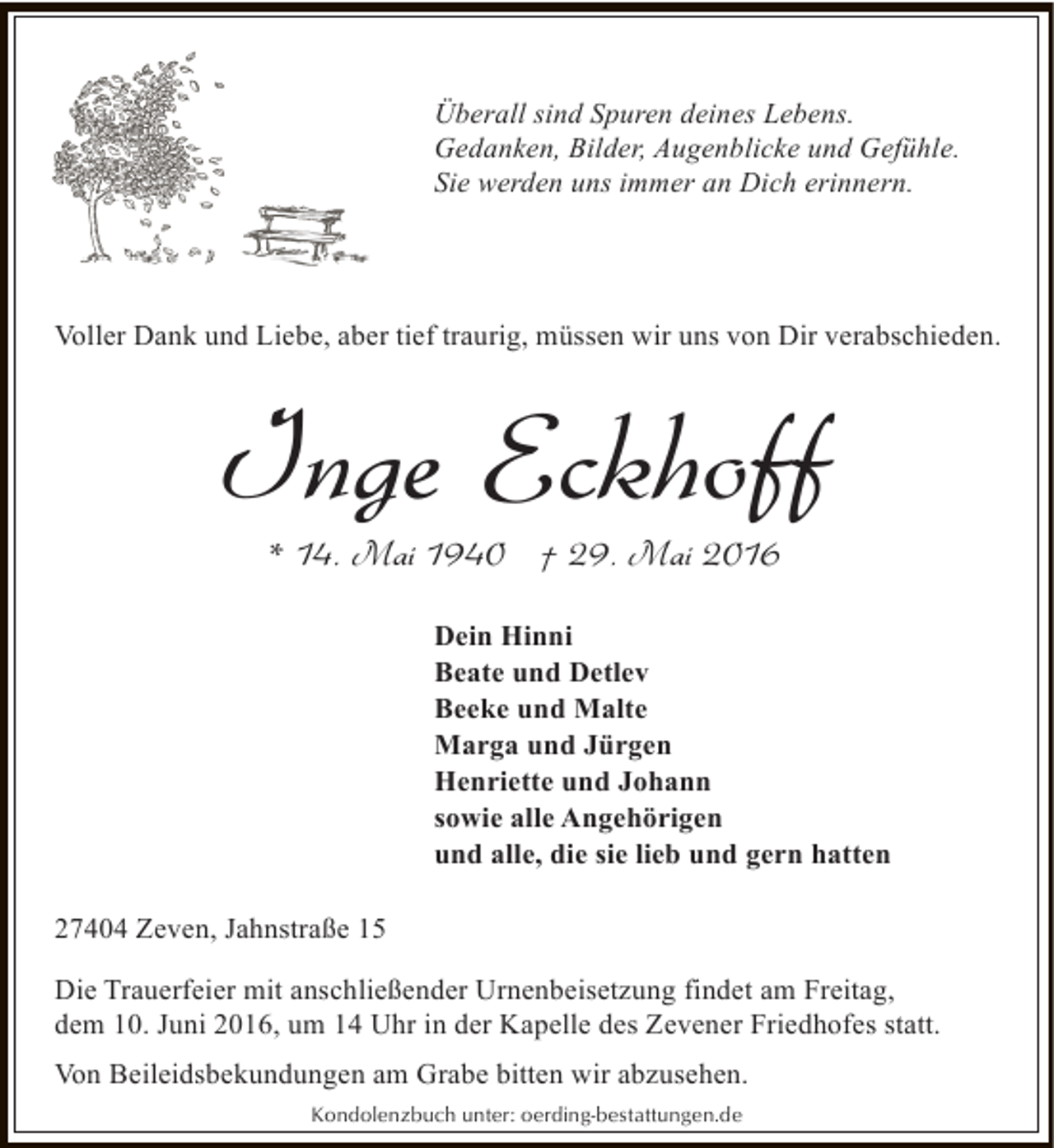 <p>Überall sind Spuren deines Lebens.<br />Gedanken, Bilder, Augenblicke und Gefühle.<br />Sie werden uns immer an Dich erinnern.</p><p>Voller Dank und Liebe, aber tief traurig, müssen wir uns von Dir verabschieden.</p><p>Inge Eckhoff<br />* 14. Mai 1940 † 29. Mai 2016</p><p>Dein Hinni<br />Beate und Detlev<br />Beeke und Malte<br />Marga und Jürgen<br />Henriette und Johann<br />sowie alle Angehörigen<br />und alle, die sie lieb und gern hatten<br />27404 Zeven, Jahnstraße 15<br />Die Trauerfeier mit anschließender Urnenbeisetzung findet am Freitag,<br />dem 10. Juni 2016, um 14 Uhr in der Kapelle des Zevener Friedhofes statt.<br />Von Beileidsbekundungen am Grabe bitten wir abzusehen.<br />Kondolenzbuch unter: oerding-bestattungen.de</p>