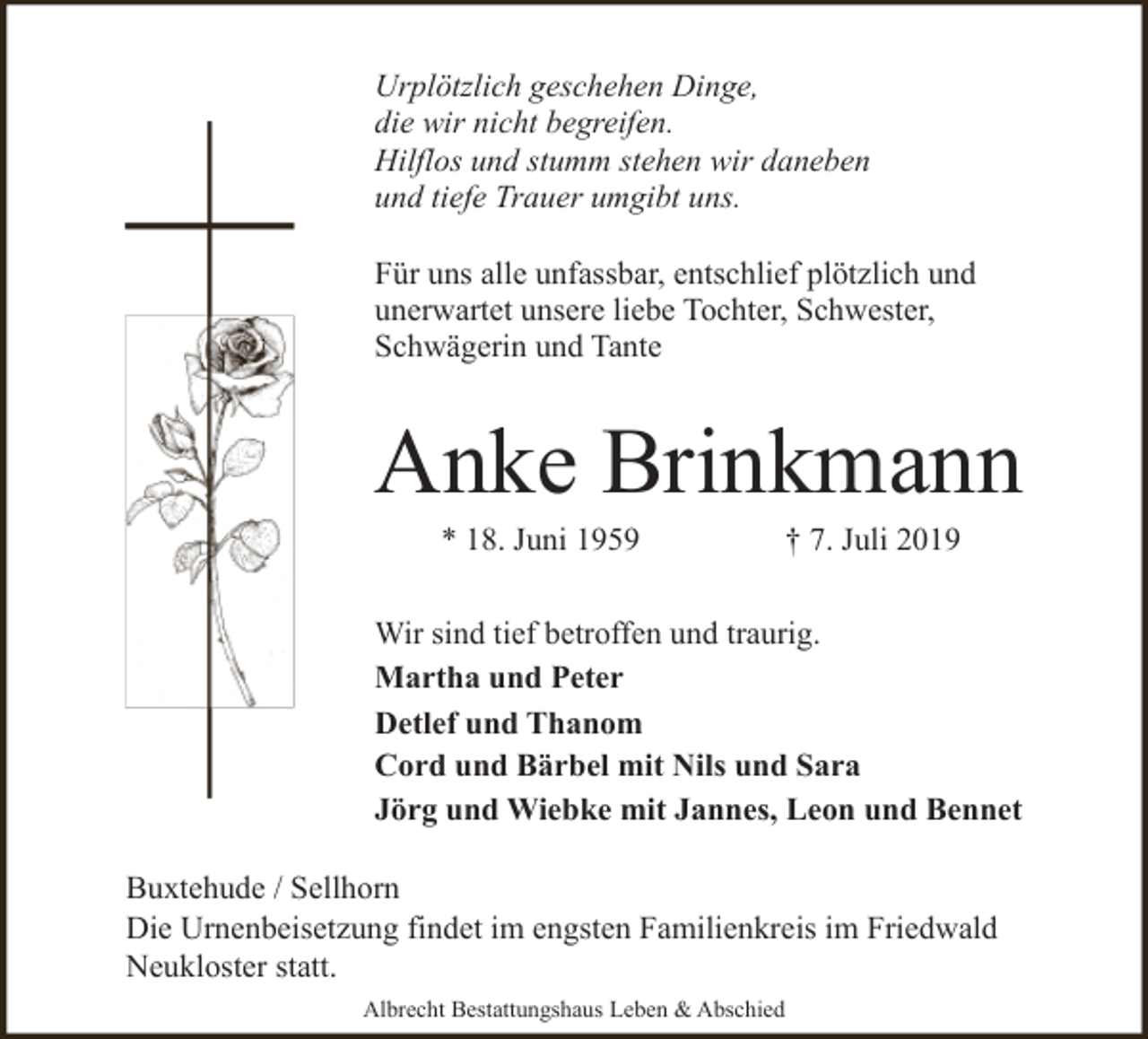 <p>Urplötzlich geschehen Dinge,<br />die wir nicht begreifen.<br />Hilflos und stumm stehen wir daneben<br />und tiefe Trauer umgibt uns.<br />Für uns alle unfassbar, entschlief plötzlich und<br />unerwartet unsere liebe Tochter, Schwester,<br />Schwägerin und Tante</p><p>Anke Brinkmann<br />* 18. Juni 1959</p><p>† 7. Juli 2019</p><p>Wir sind tief betroffen und traurig.<br />Martha und Peter<br />Detlef und Thanom<br />Cord und Bärbel mit Nils und Sara<br />Jörg und Wiebke mit Jannes, Leon und Bennet<br />Buxtehude / Sellhorn<br />Die Urnenbeisetzung findet im engsten Familienkreis im Friedwald<br />Neukloster statt.<br />Albrecht Bestattungshaus Leben &amp; Abschied</p>