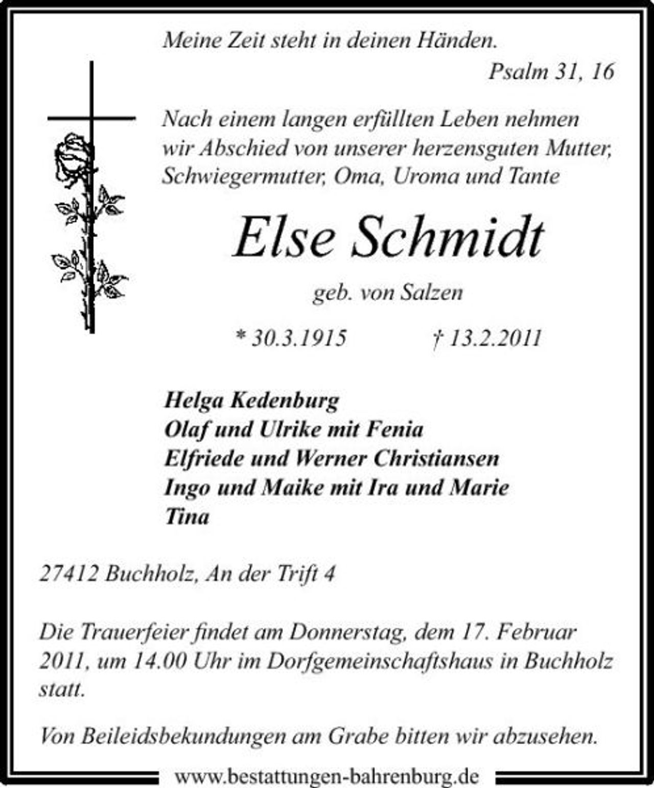 <p>Meine Zeit steht in deinen Händen. Psalm 31, 16 Nach einem langen erfüllten Leben nehmen wir Abschied von unserer herzensguten Mutter, Schwiegermutter, Oma, Uroma und Tante</p><p>Else Schmidt<br />geb. von Salzen * 30.3.1915 † 13.2.2011 Helga Kedenburg Olaf und Ulrike mit Fenia Elfriede und Werner Christiansen Ingo und Maike mit Ira und Marie Tina 27412 Buchholz, An der Trift 4 Die Trauerfeier ﬁndet am Donnerstag, dem 17. Februar 2011, um 14.00 Uhr im Dorfgemeinschaftshaus in Buchholz statt. Von Beileidsbekundungen am Grabe bitten wir abzusehen.<br />www.bestattungen-bahrenburg.de</p>