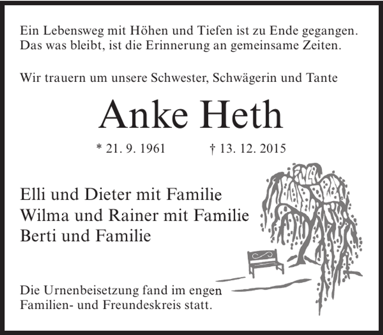 <p>Ein Lebensweg mit Höhen und Tiefen ist zu Ende gegangen.<br />Das was bleibt, ist die Erinnerung an gemeinsame Zeiten.<br />Wir trauern um unsere Schwester, Schwägerin und Tante</p><p>Anke Heth</p><p>* 21. 9. 1961</p><p>† 13. 12. 2015</p><p>Elli und Dieter mit Familie<br />Wilma und Rainer mit Familie<br />Berti und Familie<br />Die Urnenbeisetzung fand im engen<br />Familien- und Freundeskreis statt.</p>