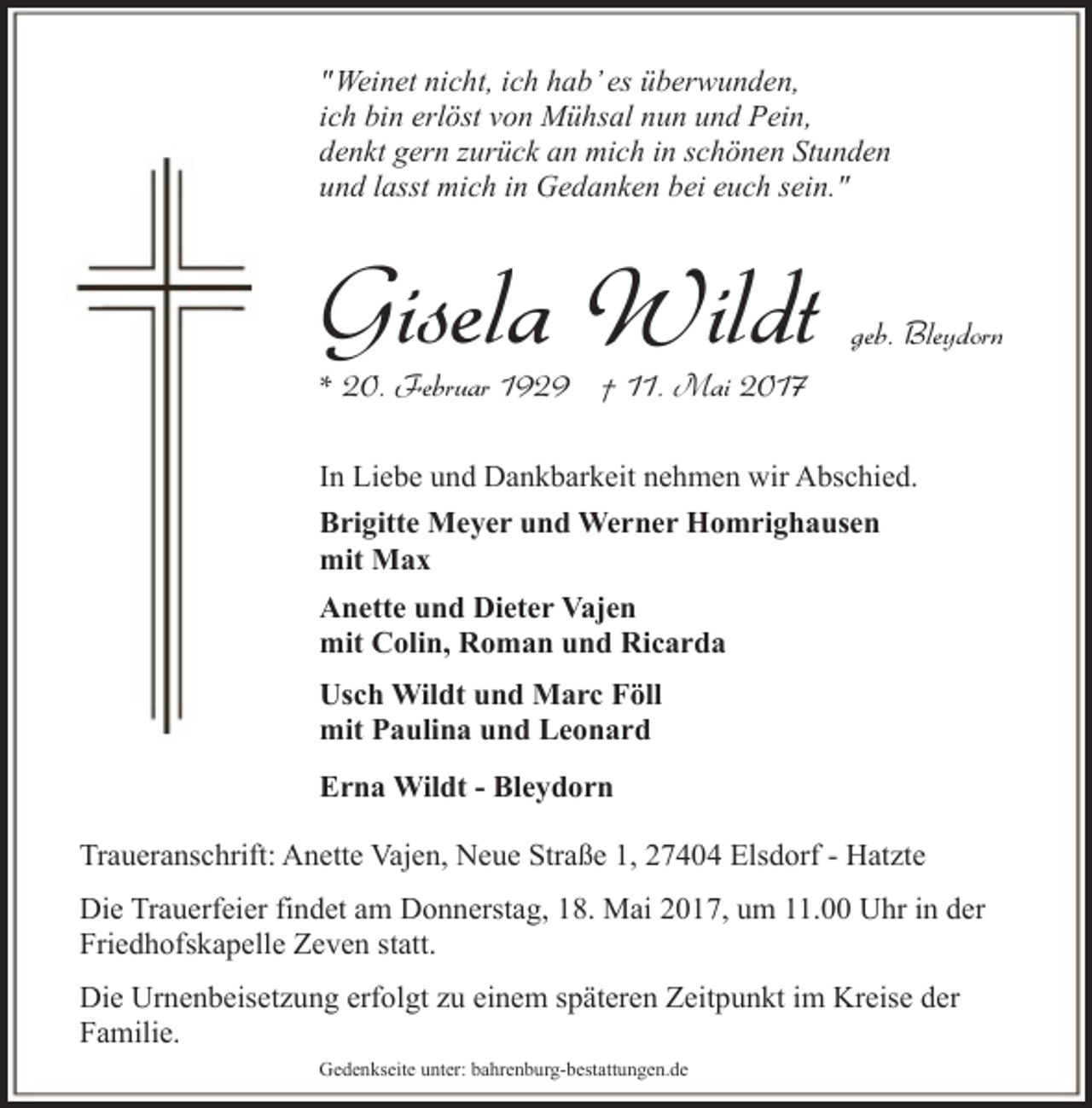 <p>"Weinet nicht, ich hab’ es überwunden,<br />ich bin erlöst von Mühsal nun und Pein,<br />denkt gern zurück an mich in schönen Stunden<br />und lasst mich in Gedanken bei euch sein."</p><p>Gisela Wildt</p><p>geb. Bleydorn</p><p>* 20. Februar 1929 † 11. Mai 2017</p><p>In Liebe und Dankbarkeit nehmen wir Abschied.<br />Brigitte Meyer und Werner Homrighausen<br />mit Max<br />Anette und Dieter Vajen<br />mit Colin, Roman und Ricarda<br />Usch Wildt und Marc Föll<br />mit Paulina und Leonard<br />Erna Wildt - Bleydorn<br />Traueranschrift: Anette Vajen, Neue Straße 1, 27404 Elsdorf - Hatzte<br />Die Trauerfeier findet am Donnerstag, 18. Mai 2017, um 11.00 Uhr in der<br />Friedhofskapelle Zeven statt.<br />Die Urnenbeisetzung erfolgt zu einem späteren Zeitpunkt im Kreise der<br />Familie.<br />Gedenkseite unter: bahrenburg-bestattungen.de</p>