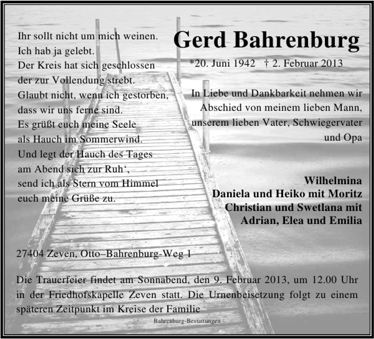 <p>Ihr sollt nicht um mich weinen.<br />Ich hab ja gelebt.<br />Der Kreis hat sich geschlossen<br />der zur Vollendung strebt.<br />Glaubt nicht, wenn ich gestorben,<br />dass wir uns ferne sind.<br />Es grüßt euch meine Seele<br />als Hauch im Sommerwind.<br />Und legt der Hauch des Tages<br />am Abend sich zur Ruh‘,<br />send ich als Stern vom Himmel<br />euch meine Grüße zu.</p>
<p>Gerd Bahrenburg<br />*20. Juni 1942 † 2. Februar 2013<br />In Liebe und Dankbarkeit nehmen wir<br />Abschied von meinem lieben Mann,<br />unserem lieben Vater, Schwiegervater<br />und Opa</p>
<p>Wilhelmina<br />Daniela und Heiko mit Moritz<br />Christian und Swetlana mit<br />Adrian, Elea und Emilia</p>
<p>27404 Zeven, Otto–Bahrenburg-Weg 1<br />Die Trauerfeier findet am Sonnabend, den 9. Februar 2013, um 12.00 Uhr<br />in der Friedhofskapelle Zeven statt. Die Urnenbeisetzung folgt zu einem<br />späteren Zeitpunkt im Kreise der Familie<br />Bahrenburg-Bestattungen</p>
