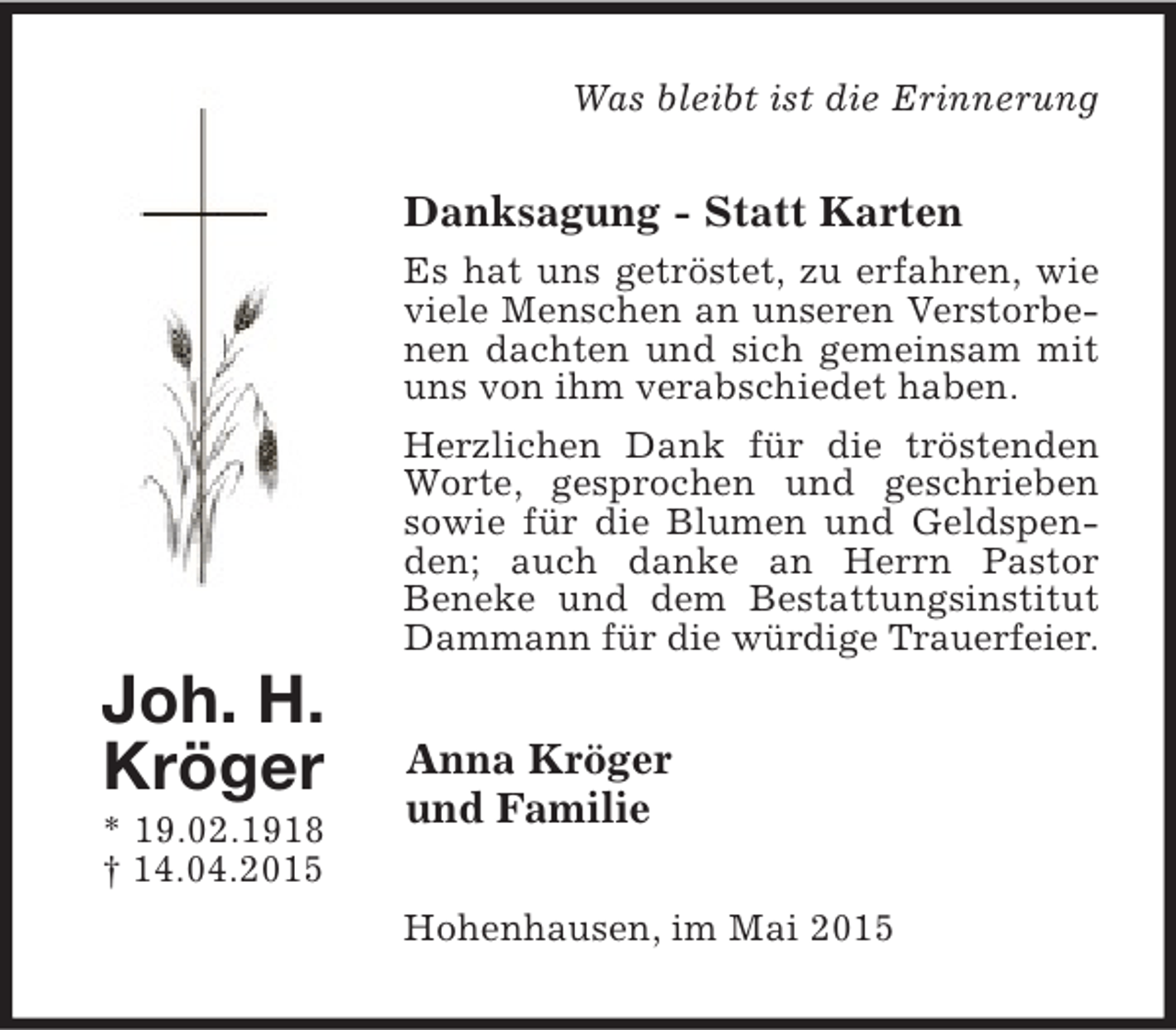 <p>Was bleibt ist die Erinnerung</p><p>Danksagung - Statt Karten</p><p>Joh. H.<br />Kröger</p><p>* 19.02.1918<br />† 14.04.2015</p><p>Es hat uns getröstet, zu erfahren, wie<br />viele Menschen an unseren Verstorbenen dachten und sich gemeinsam mit<br />uns von ihm verabschiedet haben.<br />Herzlichen Dank für die tröstenden<br />Worte, gesprochen und geschrieben<br />sowie für die Blumen und Geldspenden; auch danke an Herrn Pastor<br />Beneke und dem Bestattungsinstitut<br />Dammann für die würdige Trauerfeier.</p><p>Anna Kröger<br />und Familie<br />Hohenhausen, im Mai 2015</p>