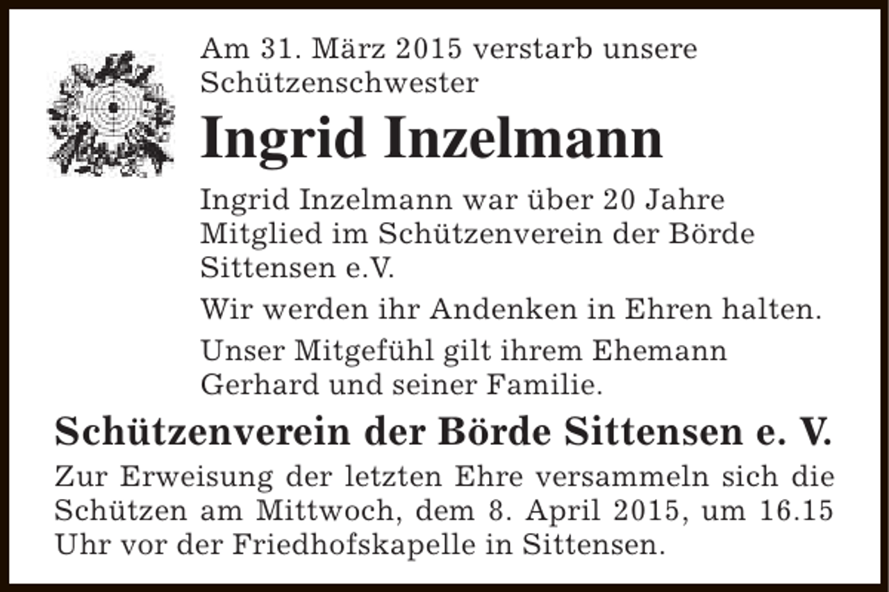 <p>Am 31. März 2015 verstarb unsere<br />Schützenschwester</p><p>Ingrid Inzelmann</p><p>Ingrid Inzelmann war über 20 Jahre<br />Mitglied im Schützenverein der Börde<br />Sittensen e.V.<br />Wir werden ihr Andenken in Ehren halten.<br />Unser Mitgefühl gilt ihrem Ehemann<br />Gerhard und seiner Familie.</p><p>Schützenverein der Börde Sittensen e. V.</p><p>Zur Erweisung der letzten Ehre versammeln sich die<br />Schützen am Mittwoch, dem 8. April 2015, um 16.15<br />Uhr vor der Friedhofskapelle in Sittensen.</p>