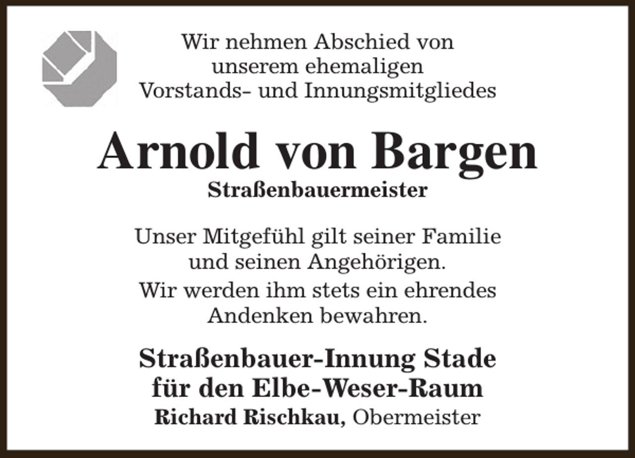 <p>Wir nehmen Abschied von<br />unserem ehemaligen<br />Vorstands- und Innungsmitgliedes</p><p>Arnold von Bargen<br />Straßenbauermeister</p><p>Unser Mitgefühl gilt seiner Familie<br />und seinen Angehörigen.<br />Wir werden ihm stets ein ehrendes<br />Andenken bewahren.</p><p>Straßenbauer-Innung Stade<br />für den Elbe-Weser-Raum<br />Richard Rischkau, Obermeister</p>