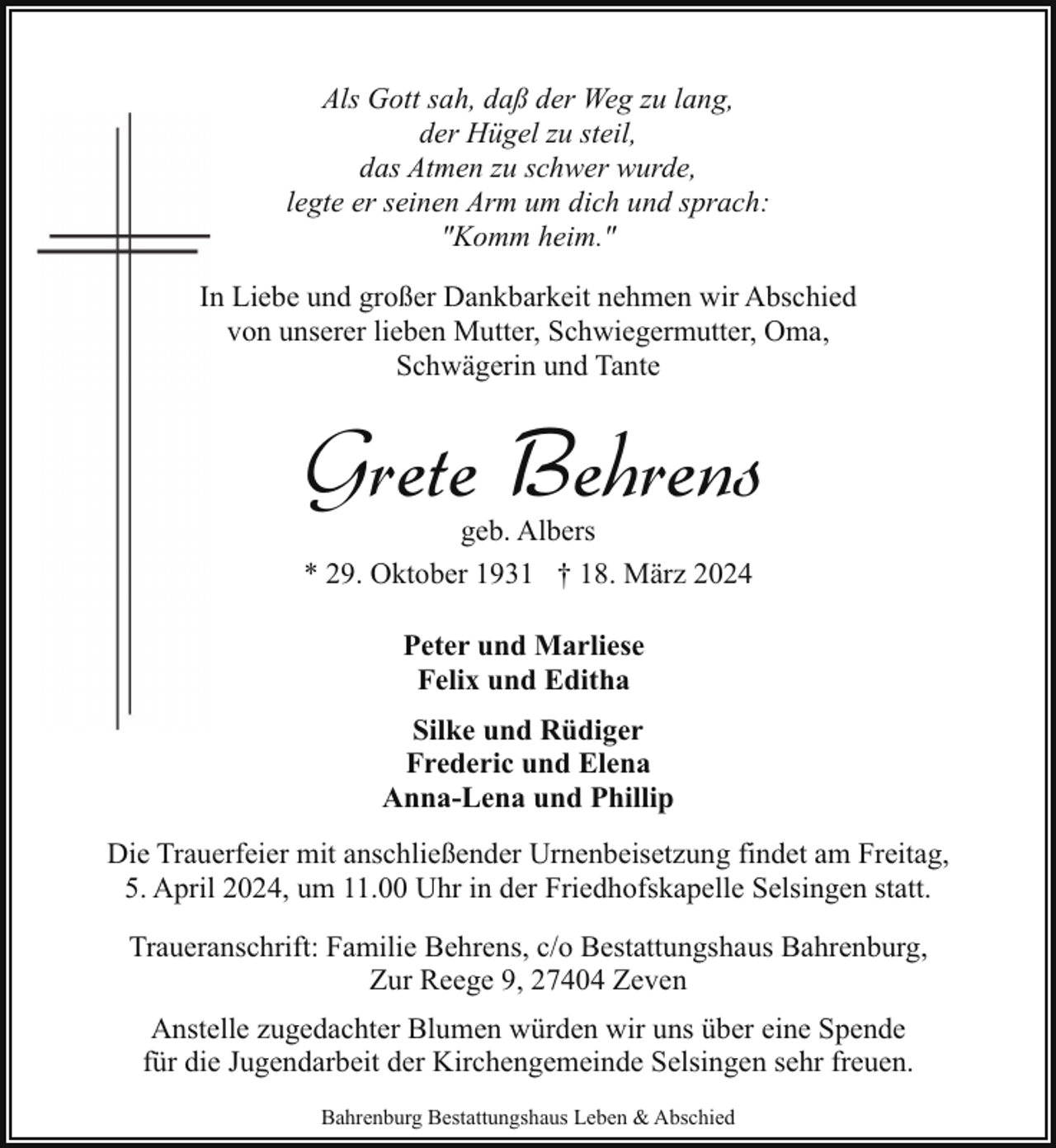 <p>Als Gott sah, daß der Weg zu lang,<br />der Hügel zu steil,<br />das Atmen zu schwer wurde,<br />legte er seinen Arm um dich und sprach:<br />"Komm heim."<br />In Liebe und großer Dankbarkeit nehmen wir Abschied<br />von unserer lieben Mutter, Schwiegermutter, Oma,<br />Schwägerin und Tante</p><p>Grete Behrens<br />geb. Albers<br />* 29. Oktober 1931 † 18. März 2024<br />Peter und Marliese<br />Felix und Editha<br />Silke und Rüdiger<br />Frederic und Elena<br />Anna-Lena und Phillip<br />Die Trauerfeier mit anschließender Urnenbeisetzung findet am Freitag,<br />5. April 2024, um 11.00 Uhr in der Friedhofskapelle Selsingen statt.<br />Traueranschrift: Familie Behrens, c/o Bestattungshaus Bahrenburg,<br />Zur Reege 9, 27404 Zeven<br />Anstelle zugedachter Blumen würden wir uns über eine Spende<br />für die Jugendarbeit der Kirchengemeinde Selsingen sehr freuen.<br />Bahrenburg Bestattungshaus Leben &amp; Abschied</p>