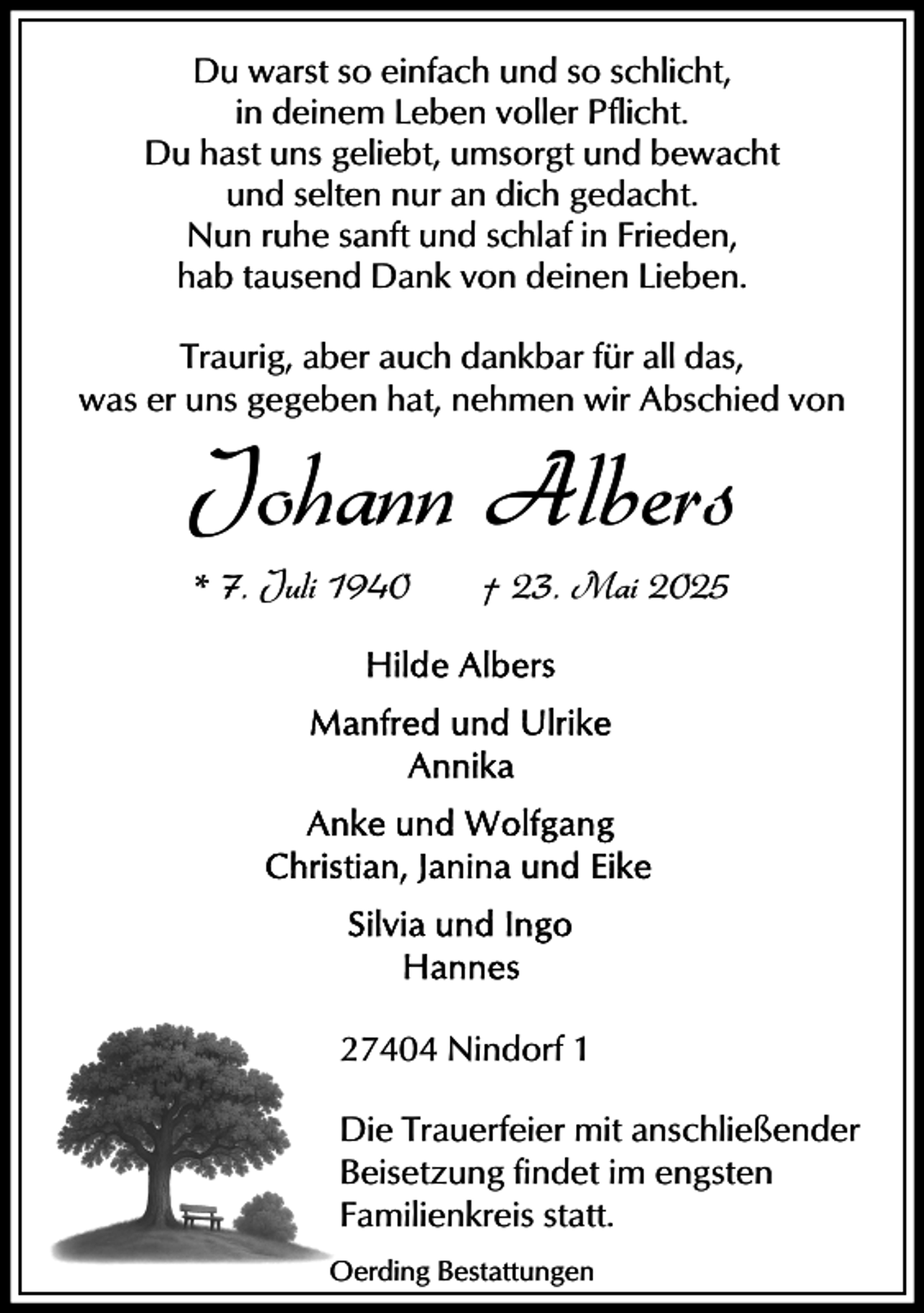 <p>Du warst so einfach und so schlicht,<br />in deinem Leben voller Pflicht.<br />Du hast uns geliebt, umsorgt und bewacht<br />und selten nur an dich gedacht.<br />Nun ruhe sanft und schlaf in Frieden,<br />hab tausend Dank von deinen Lieben.<br />Traurig, aber auch dankbar für all das,<br />was er uns gegeben hat, nehmen wir Abschied von</p><p>Johann Albers<br />* 7. Juli 1940</p><p>† 23. Mai 2025</p><p>27404 Nindorf 1<br />Die Trauerfeier mit anschließender<br />Beisetzung findet im engsten<br />Familienkreis statt.<br />Oerding Bestattungen</p>