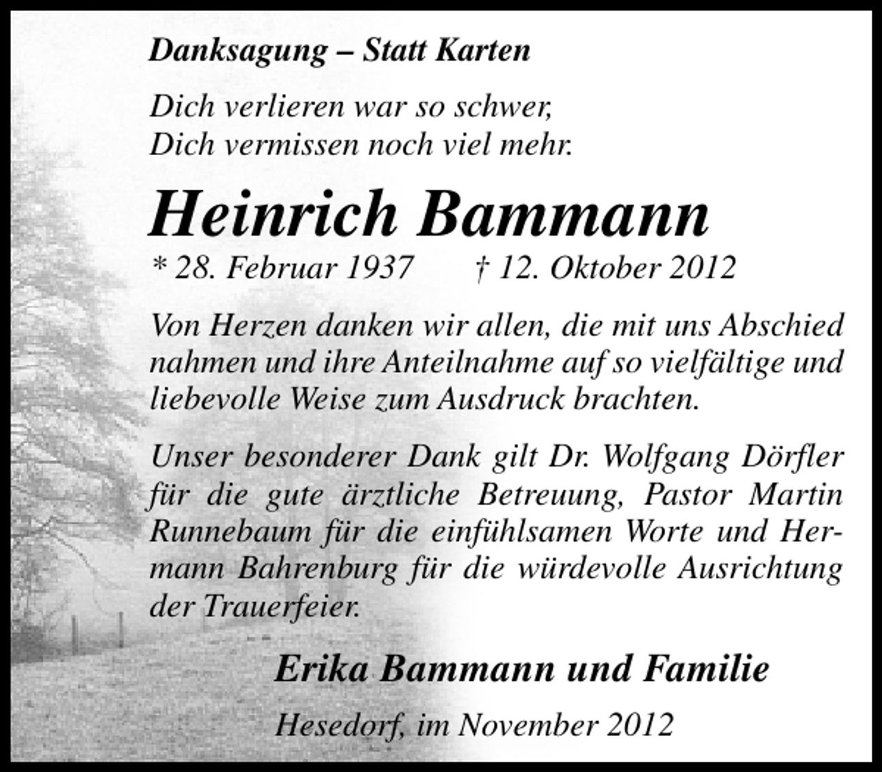 <p>Danksagung – Statt Karten<br />Dich verlieren war so schwer,<br />Dich vermissen noch viel mehr.</p><p>Heinrich Bammann</p><p>* 28. Februar 1937</p><p>† 12. Oktober 2012</p><p>Von Herzen danken wir allen, die mit uns Abschied<br />nahmen und ihre Anteilnahme auf so vielfältige und<br />liebevolle Weise zum Ausdruck brachten.<br />Unser besonderer Dank gilt Dr. Wolfgang Dörfler<br />für die gute ärztliche Betreuung, Pastor Martin<br />Runnebaum für die einfühlsamen Worte und Hermann Bahrenburg für die würdevolle Ausrichtung<br />der Trauerfeier.</p><p>Erika Bammann und Familie<br />Hesedorf, im November 2012</p>