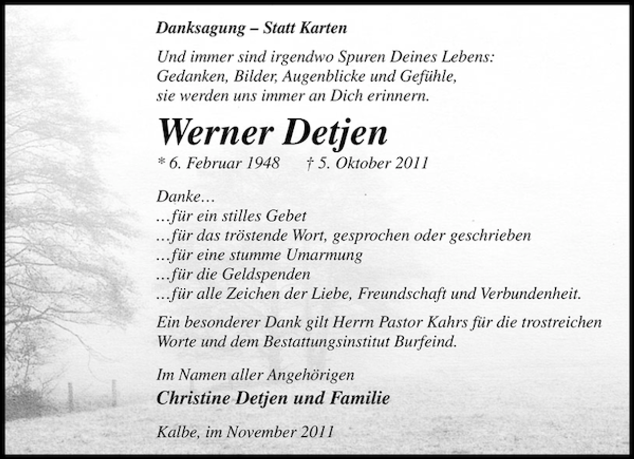 <p>Danksagung – Statt Karten<br />Und immer sind irgendwo Spuren Deines Lebens:<br />Gedanken, Bilder, Augenblicke und Gefühle,<br />sie werden uns immer an Dich erinnern.</p><p>Werner Detjen<br />* 6. Februar 1948</p><p>† 5. Oktober 2011</p><p>Danke...<br />...für ein stilles Gebet<br />...für das tröstende Wort, gesprochen oder geschrieben<br />...für eine stumme Umarmung<br />...für die Geldspenden<br />...für alle Zeichen der Liebe, Freundschaft und Verbundenheit.<br />Ein besonderer Dank gilt Herrn Pastor Kahrs für die trostreichen<br />Worte und dem Bestattungsinstitut Burfeind.<br />Im Namen aller Angehörigen</p><p>Christine Detjen und Familie<br />Kalbe, im November 2011</p>