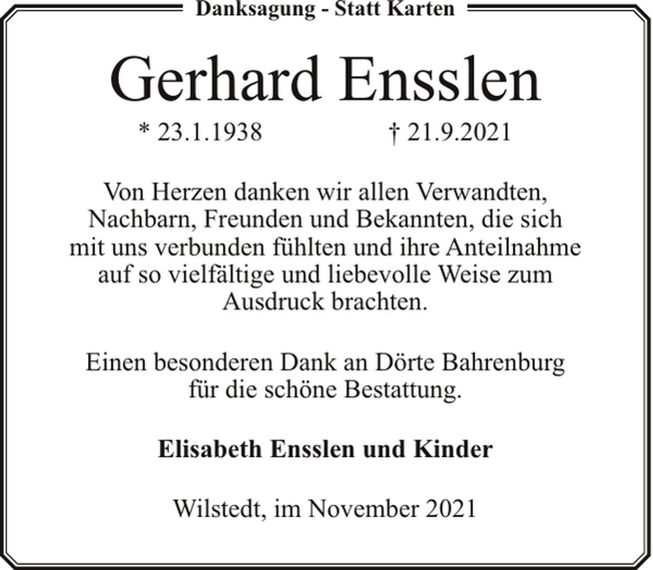 <p>Danksagung - Statt Karten</p><p>Gerhard Ensslen<br />* 23.1.1938</p><p>† 21.9.2021</p><p>Von Herzen danken wir allen Verwandten,<br />Nachbarn, Freunden und Bekannten, die sich<br />mit uns verbunden fühlten und ihre Anteilnahme<br />auf so vielfältige und liebevolle Weise zum<br />Ausdruck brachten.<br />Einen besonderen Dank an Dörte Bahrenburg<br />für die schöne Bestattung.<br />Elisabeth Ensslen und Kinder<br />Wilstedt, im November 2021</p>